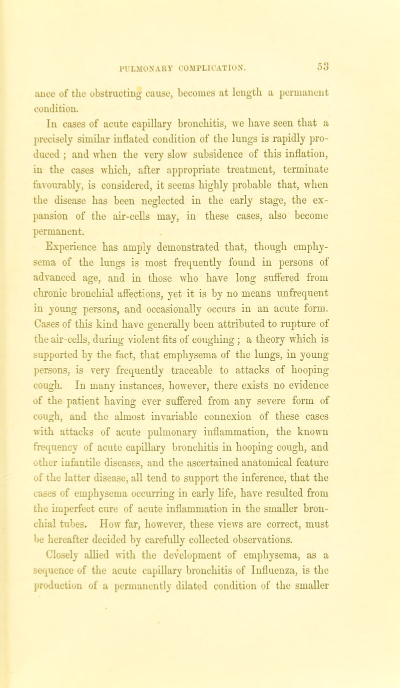 ivnce of the obstructing cause, becomes at length a permanent condition. In cases of acute capillary bronchitis, we have seen that a precisely similar inflated condition of the lungs is rapidly pro- duced ; and when the very slow subsidence of this inflation, in the cases which, after appropriate treatment, terminate favourably, is considered, it seems highly probable that, when the disease has been neglected in the early stage, the ex- pansion of the air-cells may, in these cases, also become permanent. Experience has amply demonstrated that, though emphy- sema of the lungs is most frequently found in persons of advanced age, and in those who have long suffered from chronic bronchial affections, yet it is by no means unfrequent in young persons, and occasionally occurs in an acute form. Cases of this kind have generally been attributed to rupture of the air-cells, during violent fits of coughing ; a theory which is supported by the fact, that emphysema of the lungs, in young- persons, is very frequently traceable to attacks of hooping- cough. In many instances, however, there exists no evidence of the patient having ever suffered from any severe form of cough, and the almost invariable connexion of these cases with attacks of acute pulmonary inflammation, the known frequency of acute capillary bronchitis in hooping cough, and other infantile diseases, and the ascertained anatomical feature of the latter disease, all tend to support the inference, that the cases of emphysema occurring in early life, have resulted from the imperfect cure of acute inflammation in the smaller bron- chial tubes. How far, however, these views are correct, must be hereafter decided by carefully collected observations. Closely allied with the development of emphysema, as a sequence of the acute capillary bronchitis of Influenza, is the production of a permanently dilated condition of the smaller