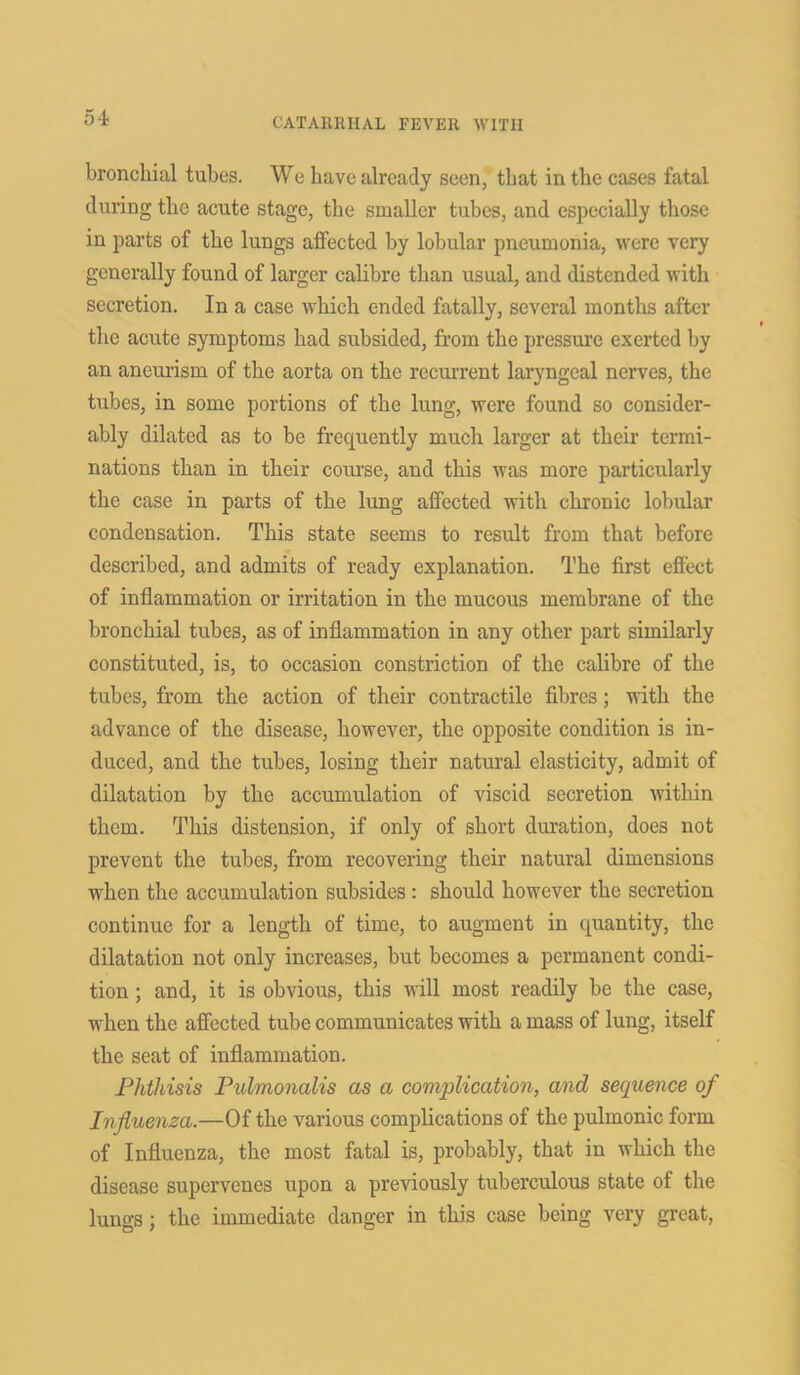 bronchial tubes. We have already seen, that in the cases fatal during the acute stage, the smaller tubes, and especially those in parts of the lungs affected by lobular pneumonia, were very generally found of larger calibre than usual, and distended with secretion. In a case which ended fatally, several months after the acute symptoms had subsided, from the pressure exerted by an aneurism of the aorta on the recurrent laryngeal nerves, the tubes, in some portions of the lung, were found so consider- ably dilated as to be frequently much larger at their termi- nations than in their course, and this was more particularly the case in parts of the lung affected with chronic lobular condensation. This state seems to result from that before described, and admits of ready explanation. The first effect of inflammation or irritation in the mucous membrane of the bronchial tubes, as of inflammation in any other part similarly constituted, is, to occasion constriction of the calibre of the tubes, from the action of their contractile fibres; with the advance of the disease, however, the opposite condition is in- duced, and the tubes, losing their natural elasticity, admit of dilatation by the accumulation of viscid secretion within them. This distension, if only of short duration, does not prevent the tubes, from recovering their natural dimensions when the accumulation subsides: should however the secretion continue for a length of time, to augment in quantity, the dilatation not only increases, but becomes a permanent condi- tion ; and, it is obvious, this will most readily be the case, when the affected tube communicates with a mass of lung, itself the seat of inflammation. Phthisis Pulmonalis as a complication, and sequence of Influenza.—Of the various complications of the pulmonic form of Influenza, the most fatal is, probably, that in which the disease supervenes upon a previously tuberculous state of tire lungs; the immediate danger in this case being very great,