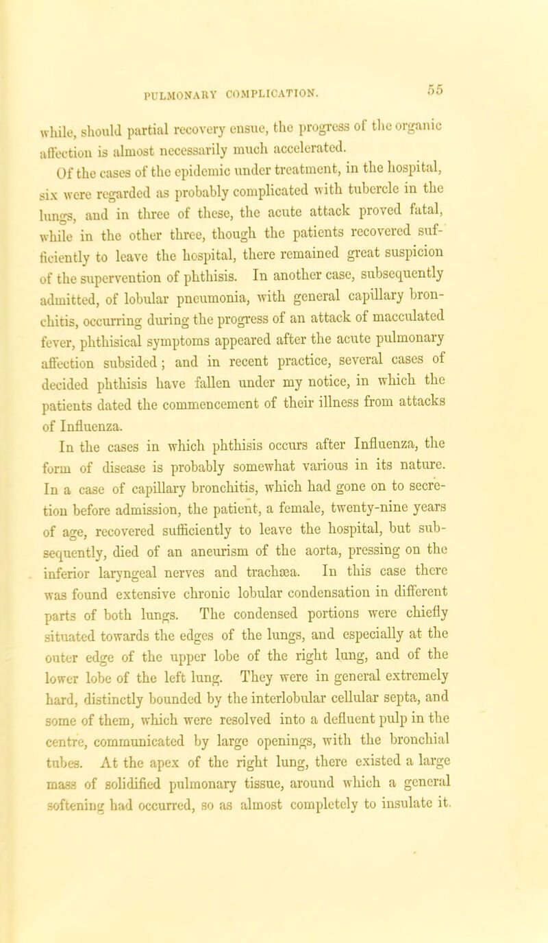 while, should partial recovery ensue, the progress of the organic affection is almost necessarily much accelerated. Of the cases of the epidemic under treatment, in the hospital, six were regarded as probably complicated with tubercle in the lungs, and in three of these, the acute attack proved fatal, while in the other three, though the patients recovexed suf- ficiently to leave the hospital, there remained great suspicion of the supervention of phthisis. In another case, subsequently admitted, of lobular pneumonia, with general capillary bron- chitis, occurring during the progress of an attack of macculated fever, phthisical symptoms appeared after the acute pulmonary affection subsided; and in recent practice, several cases of decided phthisis have fallen under my notice, in which the patients dated the commencement of their illness from attacks of Influenza. In the cases in which phthisis occurs after Influenza, the form of disease is probably somewhat various in its nature. In a case of capillary bronchitis, which had gone on to secre- tion before admission, the patient, a female, twenty-nine years of age, recovered sufficiently to leave the hospital, but sub- sequently, died of an aneurism of the aorta, pressing on the inferior laryngeal nerves and trachma. In this case there was found extensive chronic lobular condensation in different parts of both lungs. The condensed portions were chiefly situated towards the edges of the lungs, and especially at the outer edge of the upper lobe of the right lung, and of the lower lobe of the left lung. They were in general extremely hard, distinctly bounded by the interlobular cellular septa, and some of them, which were resolved into a defluent pulp in the centre, communicated by large openings, with the bronchial tubes. At the apex of the right lung, there existed a large mass of solidified pulmonary tissue, around which a general softening had occurred, so as almost completely to insulate it.
