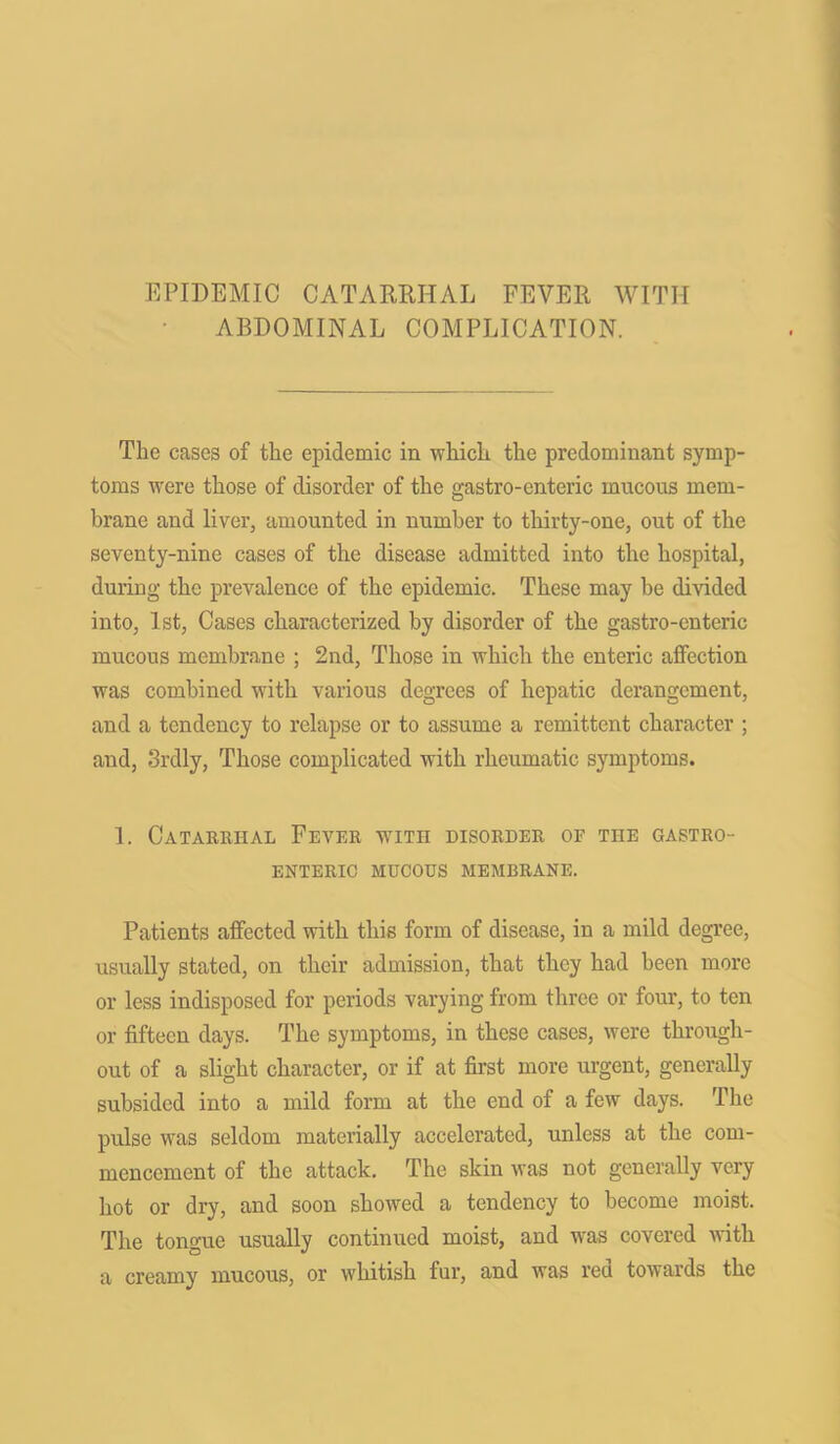 EPIDEMIC CATARRHAL FEVER WITH ABDOMINAL COMPLICATION. The cases of the epidemic in -which the predominant symp- toms were those of disorder of the gastro-enteric mucous mem- brane and liver, amounted in number to thirty-one, out of the seventy-nine cases of the disease admitted into the hospital, during the prevalence of the epidemic. These may be divided into, 1st, Cases characterized by disorder of the gastro-enteric mucous membrane ; 2nd, Those in which the enteric affection was combined with various degrees of hepatic derangement, and a tendency to relapse or to assume a remittent character ; and, Srdly, Those complicated with rheumatic symptoms. 1. Catarrhal Fever with disorder of the GASTRO- ENTERIC MUCOUS MEMBRANE. Patients affected with this form of disease, in a mild degree, usually stated, on their admission, that they had been more or less indisposed for periods varying from three or four, to ten or fifteen days. The symptoms, in these cases, were through- out of a slight character, or if at first more urgent, generally subsided into a mild form at the end of a few days. The pulse was seldom materially accelerated, unless at the com- mencement of the attack. The skin was not generally very hot or dry, and soon showed a tendency to become moist. The tongue usually continued moist, and was covered with a creamy mucous, or whitish fur, and was reel towards the