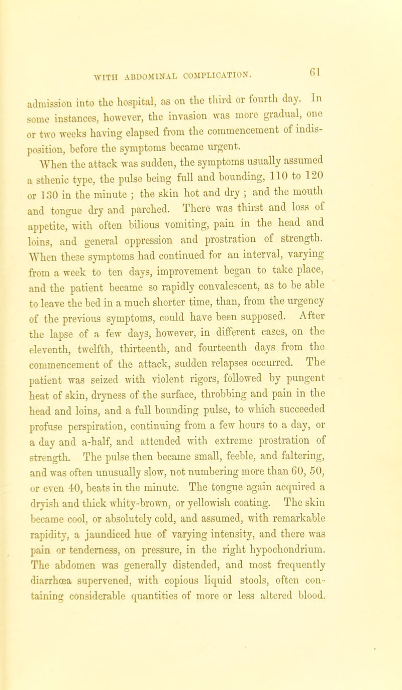 admission into the hospital, as on the third or fourth day. In some instances, however, the invasion was more gradual, one or two weeks having elapsed from the commencement ol indis- position, before the symptoms became urgent. When the attack was sudden, the symptoms usually assumed a sthenic type, the pulse being full and bounding, HO to 120 or 130 in the minute ; the skin hot and dry ; and the mouth and tongue dry and parched. 1 here was thirst and loss ol appetite, with often bilious vomiting, pain in the head and loins, and general oppression and prostration of strength. When these symptoms had continued for an interval, varying from a week to ten days, improvement began to take place, and the patient became so rapidly convalescent, as to be able to leave the bed in a much shorter time, than, from the urgency of the previous symptoms, could have been supposed. After the lapse of a few days, however, in different cases, on the eleventh, twelfth, thirteenth, and fourteenth days from the commencement of the attack, sudden relapses occurred. The patient was seized with violent rigors, followed by pungent heat of skin, dryness of the surface, throbbing and pain in the head and loins, and a full bounding pulse, to which succeeded profuse perspiration, continuing from a few hours to a day, or a day and a-half, and attended with extreme prostration of strength. The pulse then became small, feeble, and faltering, and was often unusually slow, not numbering more than 60, 50, or even 40, beats in the minute. The tongue again acquired a dryish and thick whity-brown, or yellowish coating. The skin became cool, or absolutely cold, and assumed, with remarkable rapidity, a jaundiced hue of varying intensity, and there was pain or tenderness, on pressure, in the right hypochondrium. The abdomen was generally distended, and most frequently diarrhoea supervened, with copious licprid stools, often con- taining considerable quantities of more or less altered blood.