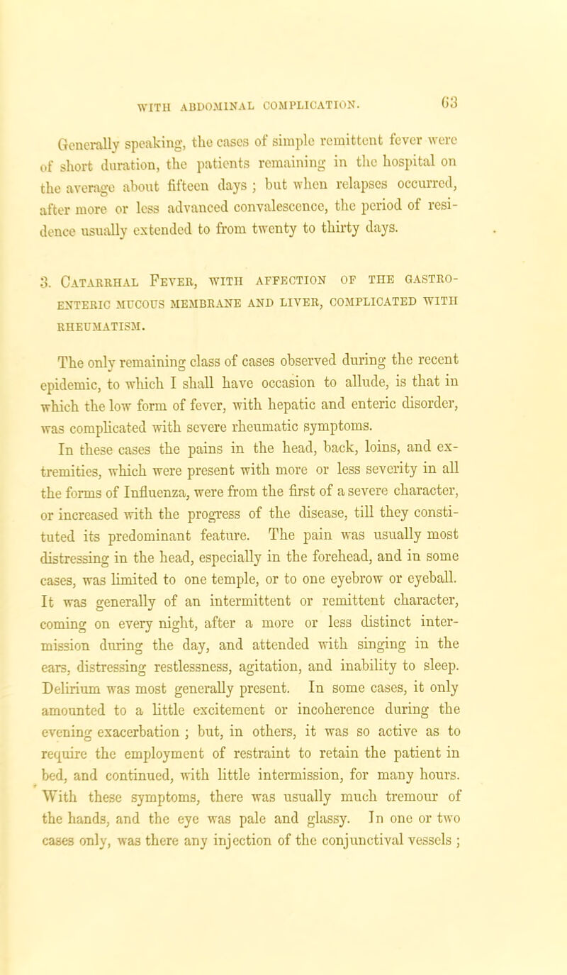 03 Generally speaking, the cases of simple remittent fever were of short duration, the patients remaining in the hospital on the average about fifteen days ; but when relapses occurred, after more or less advanced convalescence, the period of resi- dence usually extended to from twenty to thirty days. 3. Catarrhal Fever, with affection of the gastro- enteric MUCOUS membrane and liver, complicated with RHEUMATISM. The only remaining class of cases observed during the recent epidemic, to which I shall have occasion to allude, is that in which the low form of fever, with hepatic and enteric disorder, was complicated with severe rheumatic symptoms. In these cases the pains in the head, back, loins, and ex- tremities, which were present with more or less severity in all the forms of Influenza, were from the first of a severe character, or increased with the progress of the disease, till they consti- tuted its predominant feature. The pain was usually most distressing in the head, especially in the forehead, and in some cases, was limited to one temple, or to one eyebrow or eyeball. It was generally of an intermittent or remittent character, coming on every night, after a more or less distinct inter- mission during the day, and attended with singing in the ears, distressing restlessness, agitation, and inability to sleep. Delirium was most generally present. In some cases, it only amounted to a little excitement or incoherence during the evening exacerbation ; but, in others, it was so active as to require the employment of restraint to retain the patient in bed, and continued, with little intermission, for many hours. With these symptoms, there was usually much tremour of the hands, and the eye was pale and glassy. I n one or two cases only, wa3 there any injection of the conjunctival vessels ;