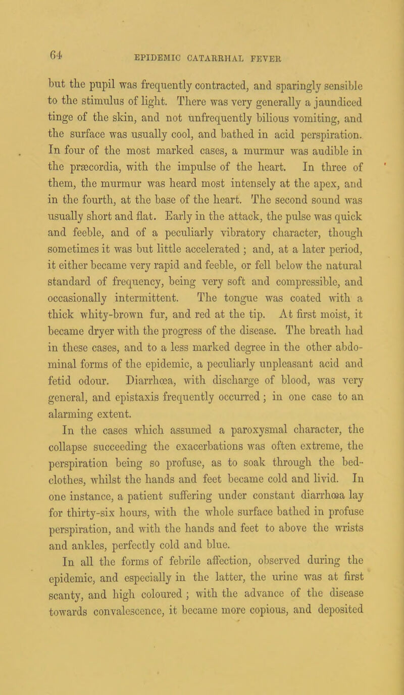 but the pupil was frequently contracted, and sparingly sensible to the stimulus of light. There was very generally a jaundiced tinge of the skin, and not unfrequently bilious vomiting, and the surface was usually cool, and bathed in acid perspiration. In four of the most marked cases, a murmur was audible in the prcecordia, with the impulse of the heart. In three of them, the murmur was heard most intensely at the apex, and in the fourth, at the base of the heart. The second sound was usually short and flat. Early in the attack, the pulse was quick and feeble, and of a peculiarly vibratory character, though sometimes it was but little accelerated ; and, at a later period, it either became very rapid and feeble, or fell below the natural standard of frequency, being very soft and compressible, and occasionally intermittent. The tongue was coated with a thick whity-brown fur, and red at the tip. At first moist, it became dryer with the progress of the disease. The breath had in these cases, and to a less marked degree in the other abdo- minal forms of the epidemic, a peculiarly unpleasant acid and fetid odour. Diarrhoea, with discharge of blood, was very general, and epistaxis frequently occurred; in one case to an alarming extent. In the cases which assumed a paroxysmal character, the collapse succeeding the exacerbations was often extreme, the perspiration being so profuse, as to soak through the bed- clothes, ivhilst the hands and feet became cold and livid. In one instance, a patient suffering under constant diarrhoea lay for thirty-six hours, with the whole surface bathed in profuse perspiration, and with the hands and feet to above the wrists and ankles, perfectly cold and blue. In all the forms of febrile affection, observed during the epidemic, and especially in the latter, the urine was at first scanty, and high coloured ; with the advance of the disease towards convalescence, it became more copious, and deposited