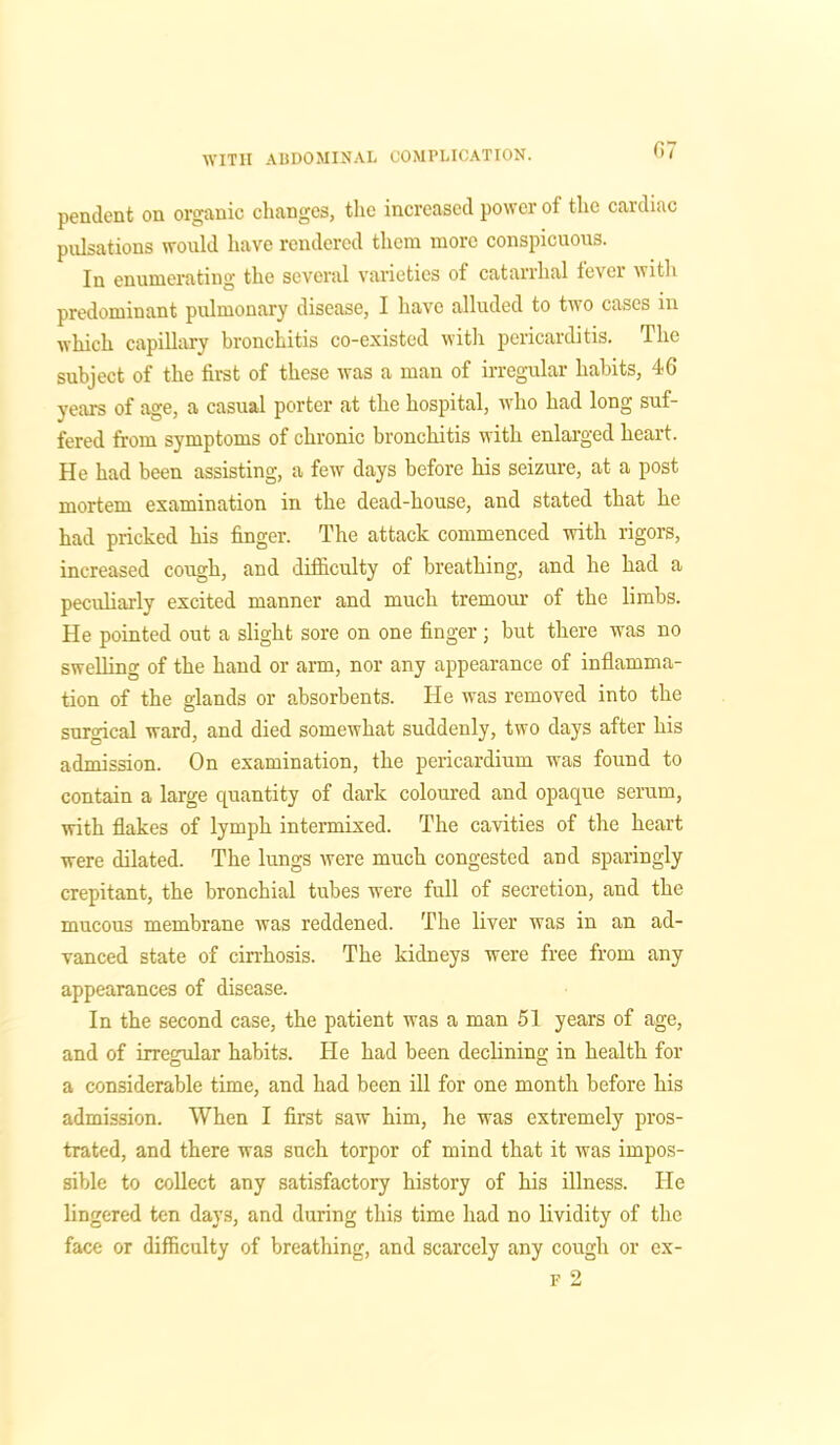pendent on organic changes, the increased power of the cardiac pulsations would have rendered them more conspicuous. In enumerating the several varieties of catarrhal fever with predominant pulmonary disease, I have alluded to two cases in which capillary bronchitis co-existed with pericarditis. The subject of the first of these was a man of irregular habits, 46 years of age, a casual porter at the hospital, who had long suf- fered from symptoms of chronic bronchitis with enlarged heart. He had been assisting, a few days before his seizure, at a post mortem examination in the dead-house, and stated that he had pricked his finger. The attack commenced with rigors, increased cough, and difficulty of breathing, and he had a peculiarly excited manner and much tremour of the limbs. He pointed out a slight sore on one finger ; but there was no swelling of the hand or arm, nor any appearance of inflamma- tion of the glands or absorbents. He was removed into the surgical ward, and died somewhat suddenly, two days after his admission. On examination, the pericardium was found to contain a large quantity of dark coloured and opaque serum, with flakes of lymph intermixed. The cavities of the heart were dilated. The lungs were much congested and sparingly crepitant, the bronchial tubes were full of secretion, and the mucous membrane was reddened. The liver was in an ad- vanced state of cirrhosis. The kidneys were free from any appearances of disease. In the second case, the patient was a man 51 years of age, and of irregular habits, tie had been declining in health for a considerable time, and had been ill for one month before his admission. When I first saw him, he was extremely pros- trated, and there was such torpor of mind that it was impos- sible to collect any satisfactory history of his illness. He lingered ten days, and during this time had no lividity of the face or difficulty of breathing, and scarcely any cough or ex- F 2