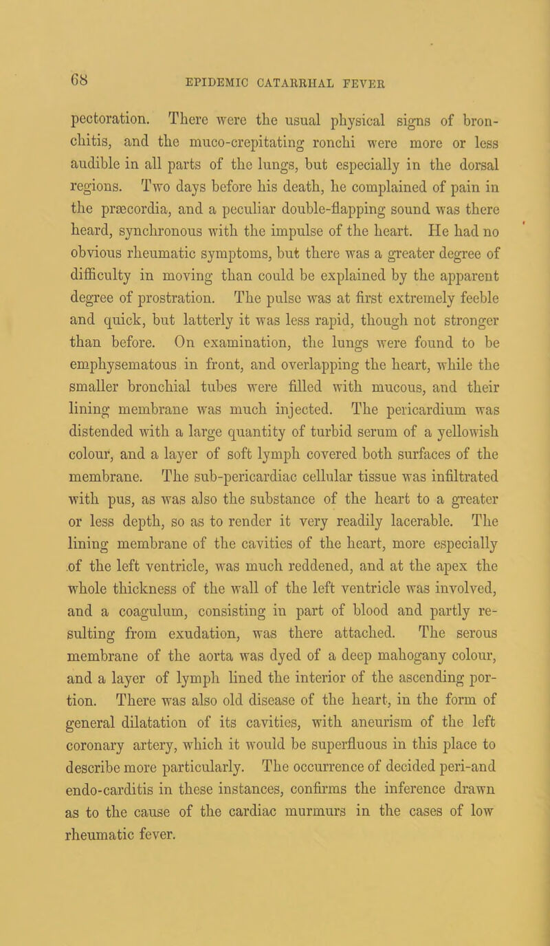 G8 pectoration. There were the usual physical signs of bron- chitis, and the muco-crepitating ronclii were more or less audible in all parts of the lungs, but especially in the dorsal regions. Two days before his death, he complained of pain in the prsccordia, and a peculiar double-flapping sound was there heard, synchronous with the impulse of the heart. He had no obvious rheumatic symptoms, but there was a greater degree of difficulty in moving than could be explained by the apparent degree of prostration. The pulse was at first extremely feeble and quick, but latterly it was less rapid, though not stronger than before. On examination, the lungs were found to be emphysematous in front, and overlapping the heart, while the smaller bronchial tubes were filled with mucous, and their lining membrane was much injected. The pericardium was distended with a large quantity of turbid serum of a yellowish colour, and a layer of soft lymph covered both surfaces of the membrane. The sub-pericardiac cellular tissue was infiltrated with pus, as was also the substance of the heart to a greater or less depth, so as to render it very readily lacerable. The lining membrane of the cavities of the heart, more especially of the left ventricle, was much reddened, and at the apex the wliole thickness of the wall of the left ventricle was involved, and a coagulum, consisting in part of blood and partly re- sulting from exudation, was there attached. The serous membrane of the aorta was dyed of a deep mahogany colour, and a layer of lymph lined tfie interior of the ascending por- tion. There was also old disease of the heart, in the form of general dilatation of its cavities, with, aneurism of the left coronary artery, which it would be superfluous in this place to describe more particularly. The occurrence of decided peri-and endo-carditis in these instances, confirms the inference drawn as to the cause of the cardiac murmurs in the cases of low rheumatic fever.