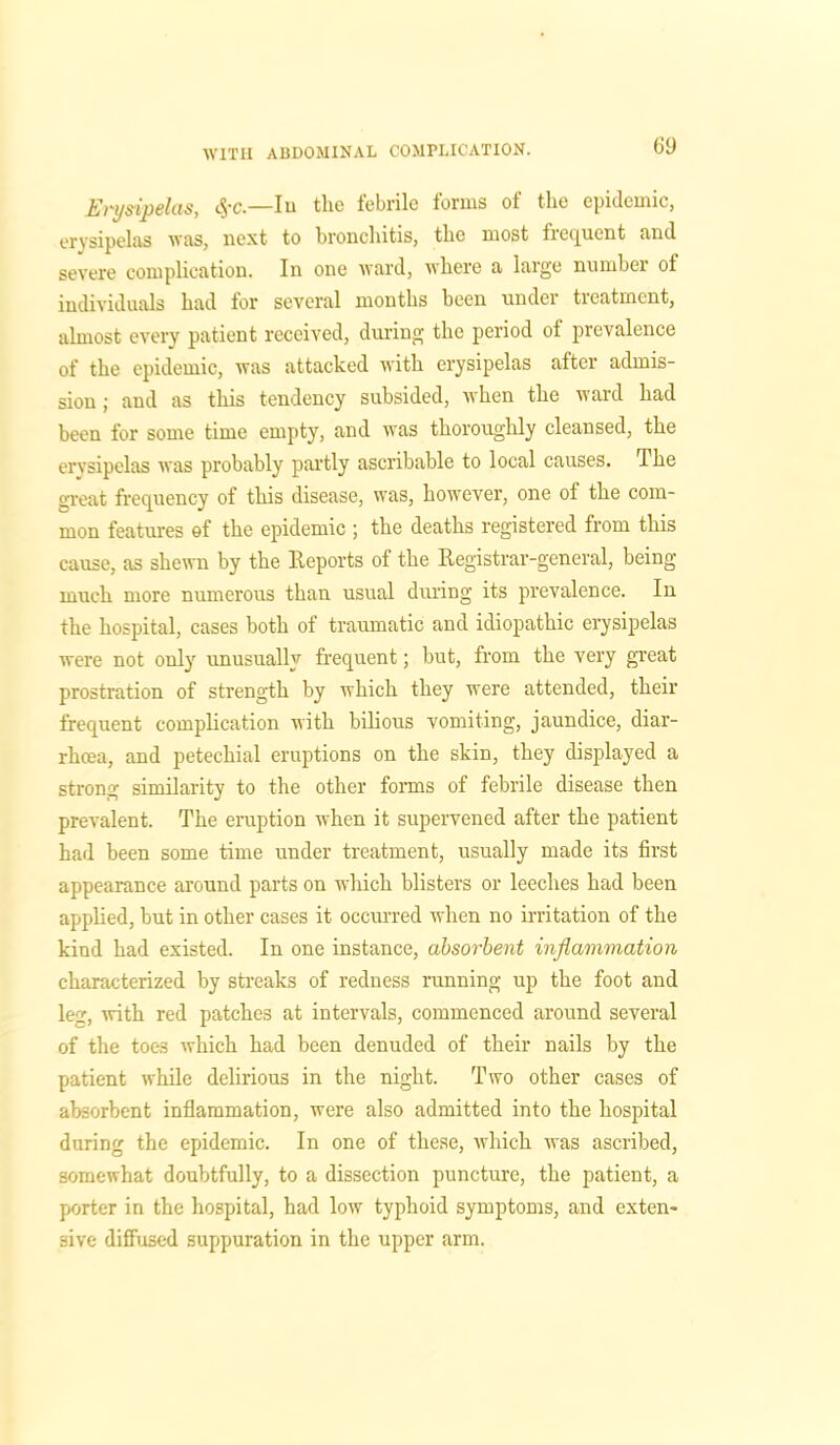 Erysipelas, #c.—Iu the febrile forms of the epidemic, erysipelas was, next to bronchitis, the most frequent and severe complication. In one ward, where a large number oi individuals had for several months been under treatment, almost every patient received, during the period of prevalence of the epidemic, was attacked with erysipelas after admis- sion ; and as this tendency subsided, when the ward had been for some time empty, and was thoroughly cleansed, the erysipelas was probably partly ascribable to local causes. The great frequency of this disease, was, however, one of the com- mon features of the epidemic ; the deaths registered from this cause, as shewn by the Reports of the Registrar-general, being- much more numerous than usual during its prevalence. In the hospital, cases both of traumatic and idiopathic erysipelas were not only unusually frequent; but, from the very great prostration of strength by which they were attended, their frequent complication with bilious vomiting, jaundice, diar- rhoea, and petechial eruptions on the skin, they displayed a strong similarity to the other forms of febrile disease then prevalent. The eruption when it supervened after the patient had been some time under treatment, usually made its first appearance around parts on wliich blisters or leeches had been applied, but in other cases it occurred when no irritation of the kind had existed. In one instance, absorbent inflammation characterized by streaks of redness running up the foot and leg, with red patches at intervals, commenced around several of the toes which had been denuded of their nails by the patient while delirious in the night. Two other cases of absorbent inflammation, were also admitted into the hospital during the epidemic. In one of these, which was ascribed, somewhat doubtfully, to a dissection puncture, the patient, a porter in the hospital, had low typhoid symptoms, and exten- sive diffused suppuration in the upper arm.
