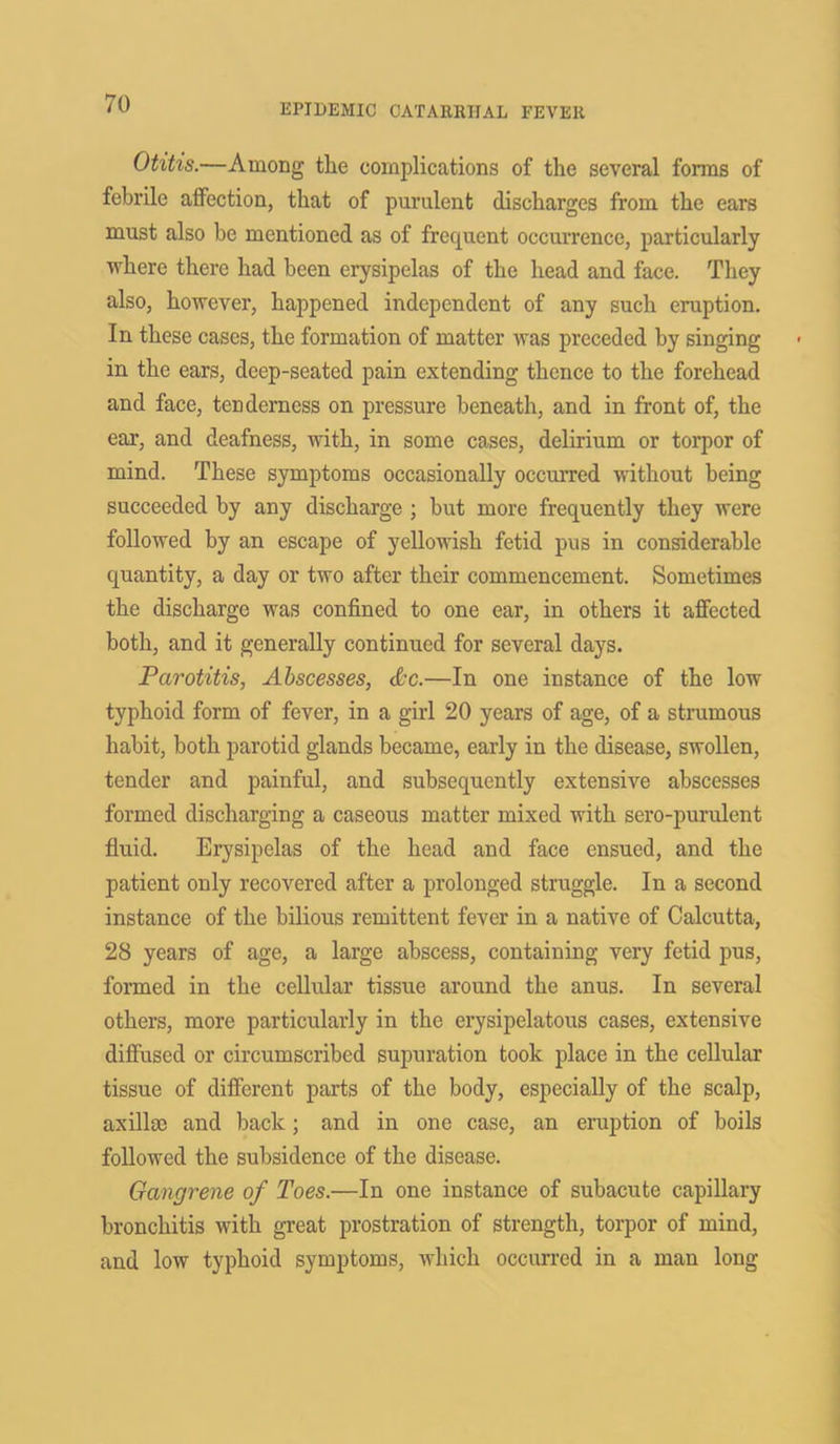 Otitis.—Among the complications of the several forms of febrile affection, that of purulent discharges from the ears must also be mentioned as of frequent occurrence, particularly where there had been erysipelas of the head and face. They also, however, happened independent of any such eruption. In these cases, the formation of matter was preceded by singing in the ears, deep-seated pain extending thence to the forehead and face, tenderness on pressure beneath, and in front of, the ear, and deafness, with, in some cases, delirium or torpor of mind. These symptoms occasionally occurred without being succeeded by any discharge ; but more frequently they were followed by an escape of yellowish fetid pus in considerable quantity, a day or two after their commencement. Sometimes the discharge was confined to one ear, in others it affected both, and it generally continued for several days. Parotitis, Abscesses, &c.—In one instance of the low typhoid form of fever, in a girl 20 years of age, of a strumous habit, both parotid glands became, early in the disease, swollen, tender and painful, and subsequently extensive abscesses formed discharging a caseous matter mixed with sero-purulent fluid. Erysipelas of the head and face ensued, and the patient only recovered after a prolonged struggle. In a second instance of the bilious remittent fever in a native of Calcutta, 28 years of age, a large abscess, containing very fetid pus, formed in the cellular tissue around the anus. In several others, more particularly in the erysipelatous cases, extensive diffused or circumscribed supuration took place in the cellular tissue of different parts of the body, especially of the scalp, axillae and back ; and in one case, an eruption of boils followed the subsidence of the disease. Gangrene of Toes.—In one instance of subacute capillary bronchitis with great prostration of strength, torpor of mind, and low typhoid symptoms, which occurred in a man long