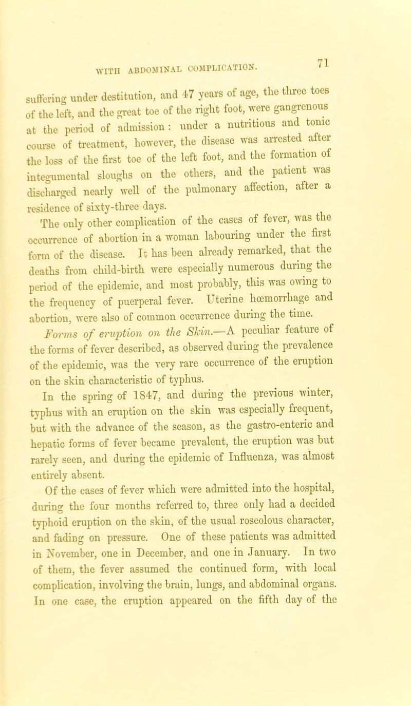sufferin'* under destitution, and 47 years of age, the three toes of the left, and the great toe of the right foot, were gangrenous at the period of admission: under a nutritious and tonic course of treatment, however, the disease was arrested after the loss of the first toe of the left foot, and the formation of integumental sloughs on the others, and the patient was discharged nearly well of the pulmonary affection, after a residence of sixty-three days. The only other complication of the cases of fever, was the occurrence of abortion in a woman labouring under the first form of the disease. Is has been already remarked, that the deaths from child-birth were especially numerous during the period of the epidemic, and most probably, this was owing to the frequency of puerperal fever. Uterine hoemorrhage and abortion, were also of common occurrence during the time. Forms of eruption on the Skin.—A peculiar featuie of the forms of fever described, as observed during the prevalence of the epidemic, was the very rare occurrence of the eruption on the skin characteristic of typhus. In the spring of 1847, and during the previous wintei, typhus with an eruption on the skin was especially frequent, but with the advance of the season, as the gastro-enteric and hepatic forms of fever became prevalent, the eruption was but rarely seen, and during the epidemic of Influenza, was almost entirely absent. Of the cases of fever which were admitted into the hospital, during the four months referred to, three only had a decided typhoid eruption on the skin, of the usual roseolous character, and fading on pressure. One of these patients was admitted in November, one in December, and one in January. In two of them, the fever assumed the continued form, with local complication, involving the brain, lungs, and abdominal organs. In one case, the eruption appeared on the fifth day of the