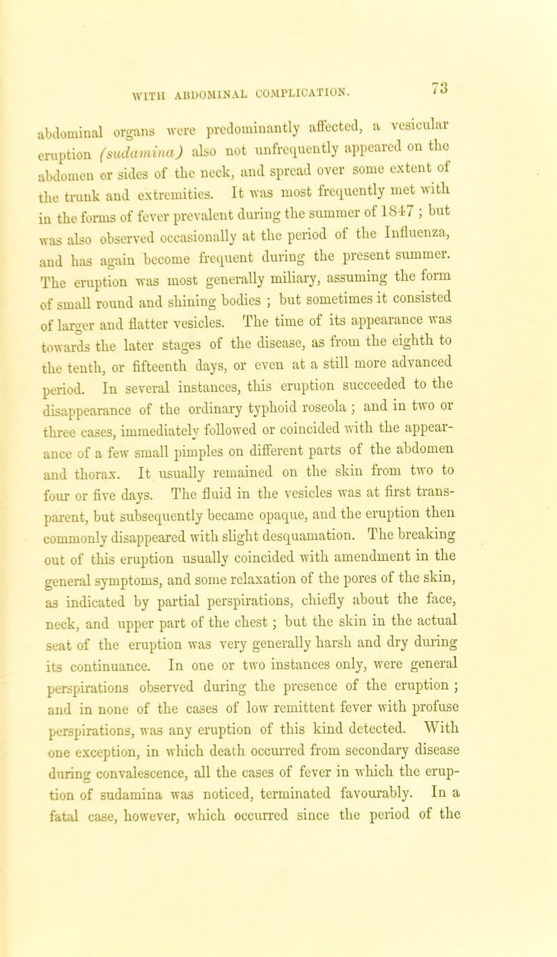 abdominal organs were predominantly affected, a vesicular eruption (sudamina) also not unfrcquently appeared on the abdomen or sides of the neclc, and spread over some extent of the trunk and extremities. It was most frequently met with in the forms of fever prevalent during the summer of 1847 ; but was also observed occasionally at the period of the Influenza, and has again become frequent during the present summer. The eruption was most generally miliary, assuming the form of small round and shining bodies ; but sometimes it consisted of larger and flatter vesicles. The time of its appearance was towards the later stages of the disease, as from the eighth to the tenth, or fifteenth days, or even at a still more advanced period. In several instances, this eruption succeeded to the disappearance of the ordinary typhoid roseola ; and in two or three cases, immediately followed or coincided with the appear- ance of a few small pimples on different parts of the abdomen and thorax. It usually remained on the skin from two to four or five days. The fluid in the vesicles was at first trans- parent, but subsequently became opaque, and the eruption then commonly disappeared with slight desquamation. The breaking out of this eruption usually coincided with amendment in the general symptoms, and some relaxation of the pores of the skin, as indicated by partial perspirations, chiefly about the face, neck, and upper part of the chest; but the skin in the actual seat of the eruption was very generally harsh and dry during it3 continuance. In one or two instances only, were general perspirations observed during the presence of the eruption ; and in none of the cases of low remittent fever with profuse perspirations, was any eruption of this kind detected. With one exception, in which death occurred from secondary disease during convalescence, all the cases of fever in which the erup- tion of sudamina was noticed, terminated favourably. In a fatal case, however, which occurred since the period of the