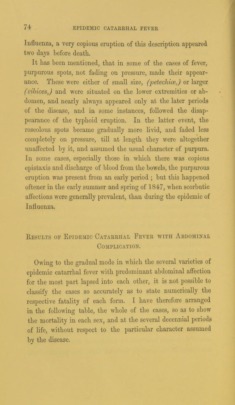 Influenza, a very copious eruption of this description appeared two days before death. It has been mentioned, that in some of the cases of fever, purpurous spots, not fading on pressure, made their appear- ance. These were either of small size, (petechia},) or larger (vibices,) and were situated on the lower extremities or ab- domen, and nearly always appeared only at the later periods of the disease, and in some instances, followed the disap- pearance of the typhoid eruption. In the latter event, the roseolous spots became gradually more livid, and faded less completely on pressure, till at length they were altogether unaffected by it, and assumed the usual character of purpura. In some cases, especially those in which there was copious epistaxis and discharge of blood from the bowels, the purpurous eruption was present from an early period ; but this happened oftener in the early summer and spring of 1847, when scorbutic affections were generally prevalent, than during the epidemic of Influenza. Results of Epidemic Catarrhal Fever with Abdominal Complication. Owing to the gradual mode in which the several varieties of epidemic catarrhal fever with predominant abdominal affection for the most part lapsed into each other, it is not possible to classify the cases so accurately as to state numerically the respective fatality of each form. I have therefore arranged in the following table, the whole of the cases, so as to show the mortality in each sex, and at the several decennial periods of life, without respect to the particular character assumed by the disease.