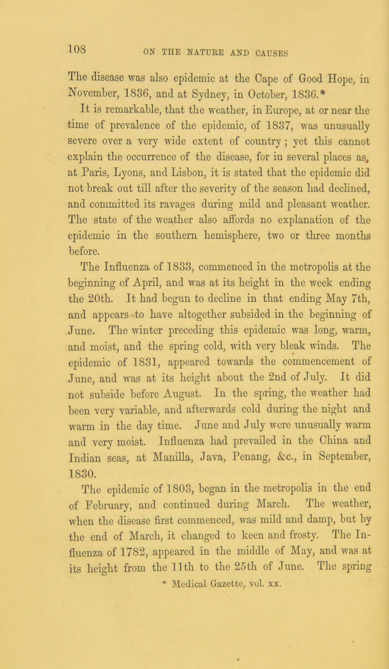 The disease was also epidemic at the Cape of Good Hope, in November, 1830, and at Sydney, in October, 1836.* It is remarkable, that the weather, in Europe, at or near the time of prevalence of the epidemic, of 1837, was unusually severe over a very wide extent of country ; yet this cannot explain the occurrence of the disease, for in several places as, at Paris, Lyons, and Lisbon, it is stated that the epidemic did not break out till after the severity of the season had declined, and committed its ravages during mild and pleasant weather. The state of the weather also affords no explanation of the epidemic in the southern hemisphere, two or three months before. The Influenza of 1833, commenced in the metropolis at the beginning of April, and was at its height in the week ending the 20th. It had begun to decline in that ending May 7th, and appears to have altogether subsided in the beginning of June. The winter preceding this epidemic was long, warm, and moist, and the spring cold, with very bleak winds. The epidemic of 1831, appeared towards the commencement of June, and was at its height about the 2nd of July. It did not subside before August. In the spring, the weather had been very variable, and afterwards cold during the night and warm in the day time. June and July were unusually warm and very moist. Influenza had prevailed in the China and Indian seas, at Manilla, Java, Penang, &c., in September, 1830. The epidemic of 1803, began in the metropolis in the end of February, and continued during March. The weather, when the disease first commenced, was mild and damp, but by the end of March, it changed to keen and frosty. The In- fluenza of 1782, appeared in the middle of May, and was at its height from the 11th to the 25 th of June. The spring * Medical Gazette, vol. xx.