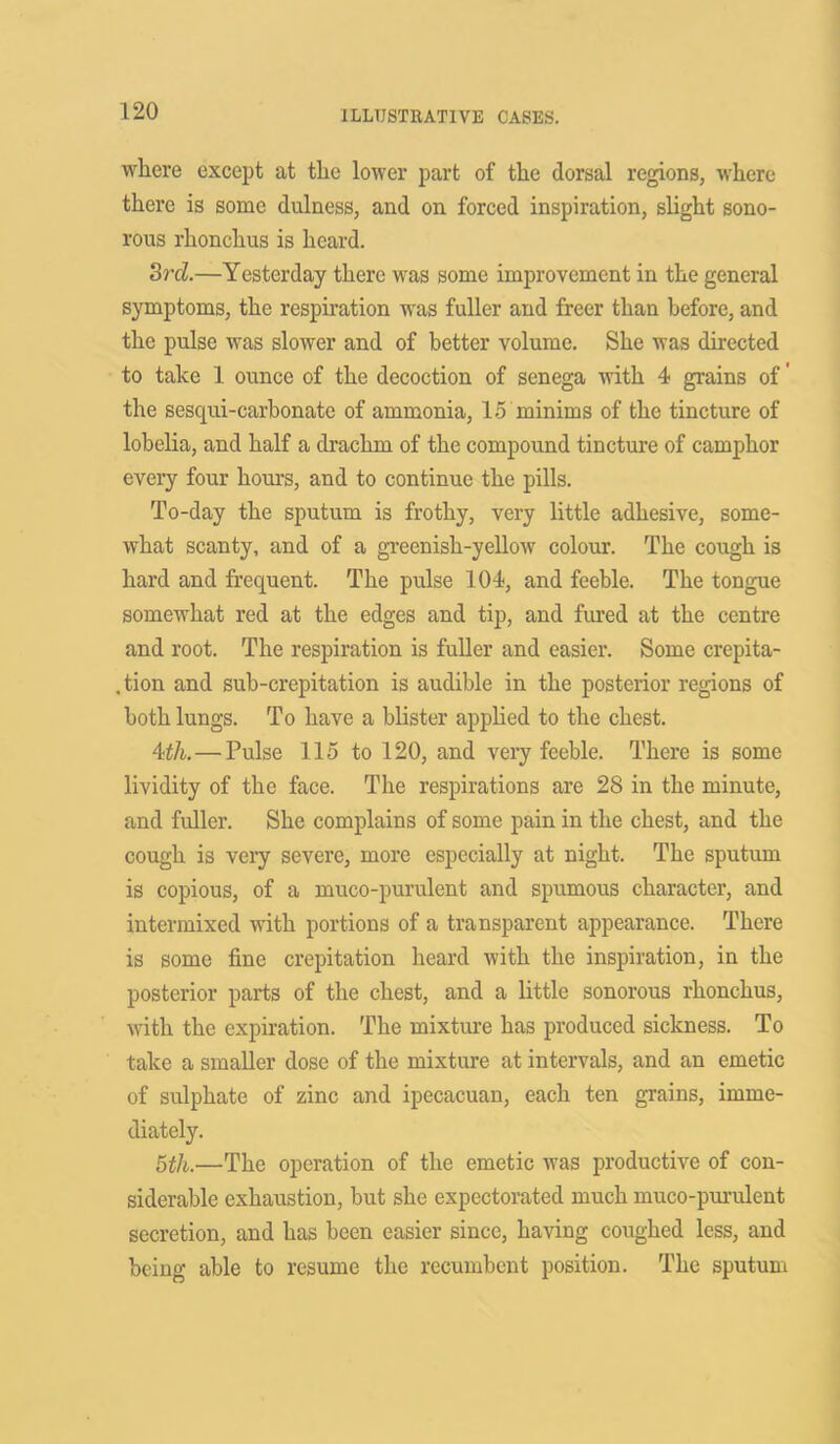 where except at the lower part of the dorsal regions, where there is some dulness, and on forced inspiration, slight sono- rous rhonchus is heard. 3rd.—Yesterday there was some improvement in the general symptoms, the respiration was fuller and freer than before, and the pulse was slower and of better volume. She was directed to take 1 ounce of the decoction of senega with 4 grains of' the sesqui-carbonate of ammonia, 15 minims of the tincture of lobelia, and half a drachm of the compound tincture of camphor every four hours, and to continue the pills. To-day the sputum is frothy, very little adhesive, some- what scanty, and of a greenish-yellow colour. The cough is hard and frequent. The pulse 104, and feeble. The tongue somewhat red at the edges and tip, and fured at the centre and root. The respiration is fuller and easier. Some crepita- tion and sub-crepitation is audible in the posterior regions of both lungs. To have a blister applied to the chest. 4th.—Pulse 115 to 120, and very feeble. There is some lividity of the face. The respirations are 28 in the minute, and fuller. She complains of some pain in the chest, and the cough is very severe, more especially at night. The sputum is copious, of a muco-purulent and spumous character, and intermixed with portions of a transparent appearance. There is some fine crepitation heard with the inspiration, in the posterior parts of the chest, and a little sonorous rhonchus, with the expiration. The mixture has produced sickness. To take a smaller dose of the mixture at intervals, and an emetic of sulphate of zinc and ipecacuan, each ten grains, imme- diately. 5th.—The operation of the emetic was productive of con- siderable exhaustion, but she expectorated much muco-purulent secretion, and has been easier since, having coughed less, and being able to resume the recumbent position. The sputum