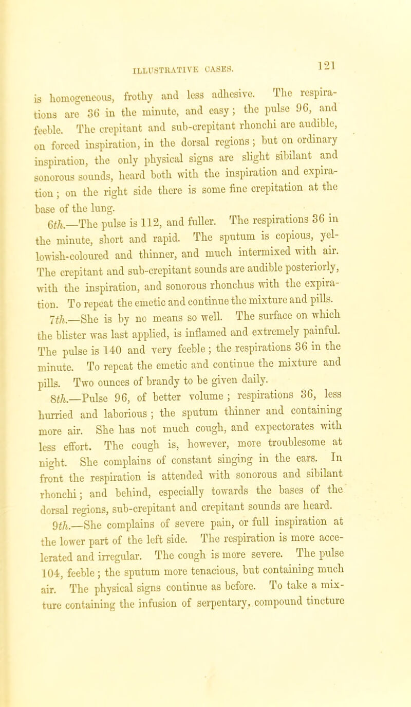 is homogeneous, frothy and less adhesive. The respira- tions are 36 in the minute, and easy; the pulse 96, and feeble. The crepitant and sub-crepitant rhonchi are audible, on forced inspiration, in the dorsal regions; but on ordinary inspiration, the only physical signs are slight sibilant and sonorous sounds, heard both with the inspiration and expira- tion ; on the right side there is some fine crepitation at the base of the lung. 6th.—The pulse is 112, and fuller. The respirations 36 in the minute, short and rapid. The sputum is copious, yel- lowish-coloured and thinner, and much intermixed with air. The crepitant and sub-crepitant sounds are audible posteriorly, with the inspiration, and sonorous rhonchus with the expira- tion. To repeat the emetic and continue the mixture and pills. 7th. She is by nc means so well. The surface on which the blister was last applied, is inflamed and extremely painful. The pulse is 140 and very feeble; the respirations 36 in the minute. To repeat the emetic and continue the mixture and pills. Two ounces of brandy to be given daily. 8th—Pulse 96, of better volume ; respirations 36, less hurried and laborious ; the sputum thinner and containing more air. She has not much cough, and expectorates with less effort. The cough is, however, more troublesome at night. She complains of constant singing in the ears. In front the respiration is attended with sonorous and sibilant rhonchi; and behind, especially towards the bases of the dorsal regions, sub-crepitant and crepitant sounds aie heard. 9th.—She complains of severe pain, or full inspiration at the lower part of the left side. The respiration is more acce- lerated and irregular. The cough is more severe. The pulse 104, feeble ; the sputum more tenacious, but containing much air. The physical signs continue as before. To take a mix- ture containing the infusion of serpentary, compound tincture