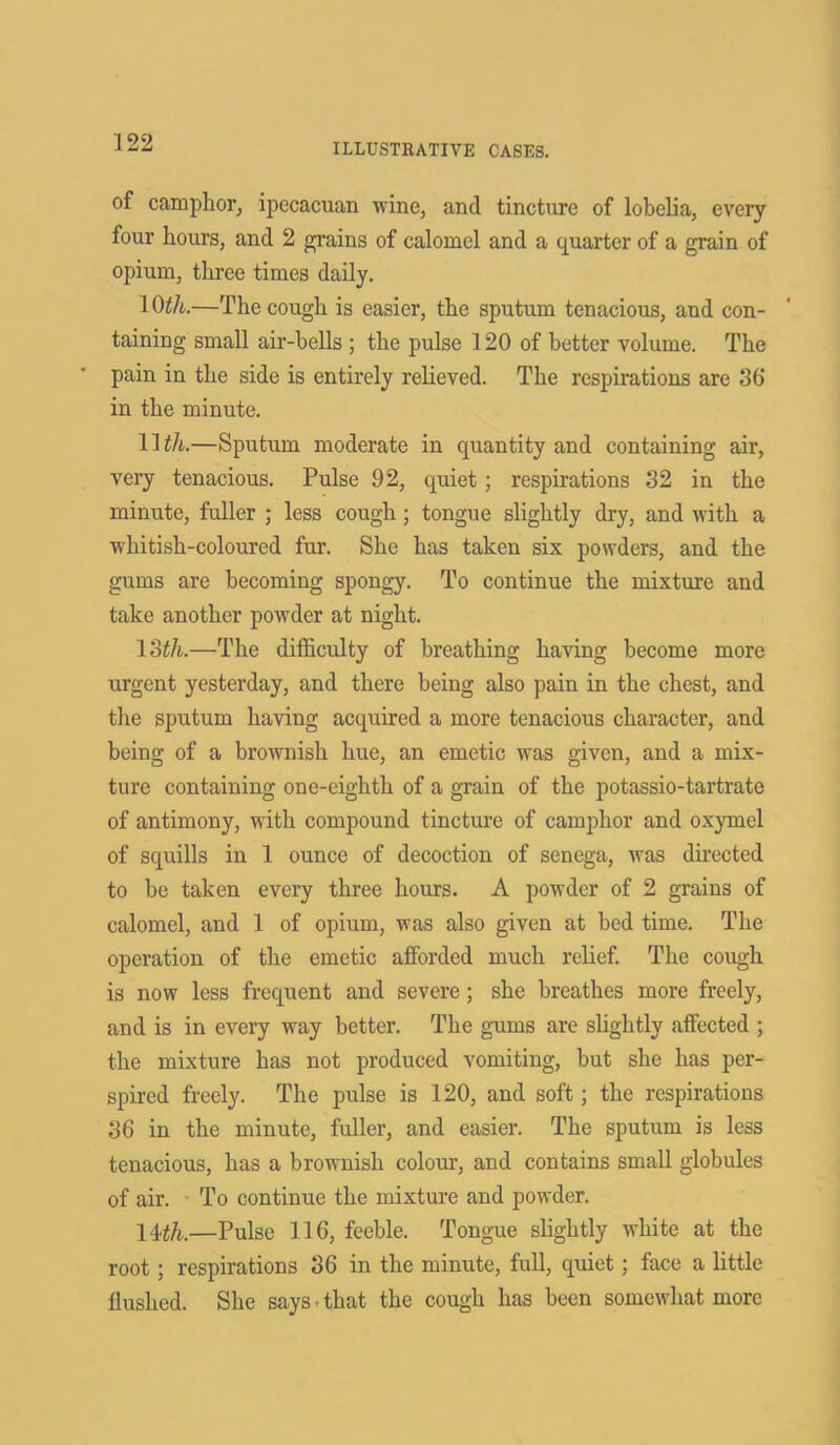 of camphor, ipccacuan wine, and tincture of lobelia, every four hours, and 2 grains of calomel and a quarter of a grain of opium, three times daily. 10tli.—The cough is easier, the sputum tenacious, and con- taining small air-bells ; the pulse 120 of better volume. The pain in the side is entirely relieved. The respirations are 36' in the minute. 11 tli.—Sputum moderate in quantity and containing air, very tenacious. Pulse 92, quiet; respirations 32 in the minute, fuller ; less cough; tongue slightly dry, and with a whitish-coloured fur. She has taken six powders, and the gums are becoming spongy. To continue the mixture and take another powder at night. 13th.—The difficulty of breathing having become more urgent yesterday, and there being also pain in the chest, and the sputum having acquired a more tenacious character, and being of a brownish hue, an emetic was given, and a mix- ture containing one-eighth of a grain of the potassio-tartrate of antimony, with compound tincture of camphor and oxymel of squills in 1 ounce of decoction of senega, was directed to be taken every three hours. A powder of 2 grains of calomel, and 1 of opium, was also given at bed time. The operation of the emetic afforded much relief. The cough is now less frequent and severe; she breathes more freely, and is in every way better. The gums are slightly affected ; the mixture has not produced vomiting, but she has per- spired freely. The pulse is 120, and soft; the respirations 36 in the minute, fuller, and easier. The sputum is less tenacious, has a brownish colour, and contains small globules of air. To continue the mixture and powder. 14th.—Pulse 116, feeble. Tongue slightly white at the root; respirations 36 in the minute, full, quiet; face a little flushed. She says • that the cough has been somewhat more