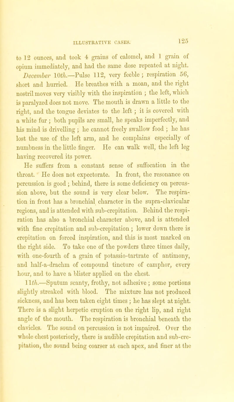 to 12 ounces, and took 4 grains of calomel, and 1 grain of opium immediately, and had tlic same dose repeated at night. December 10^.—Pulse 112, very feeble; respiration 56, short and hurried. He breathes with a moan, and the right nostril moves very visibly with the inspiration ; the left, which is paralyzed does not move. The mouth is drawn a little to the right, and the tongue deviates to the left ; it is covered with a white fur ; both pupils are small, he speaks imperfectly, and his mind is drivelling ; he cannot freely swallow food ; he has lost the use of the left arm, and he complains especially of numbness in the little finger. He can walk well, the left leg having recovered its power. He suffers from a constant sense of suffocation in the throat. He does not expectorate. In front, the resonance on percussion is good ; behind, there is some deficiency on percus- sion above, but the sound is very clear below. The respira- tion in front has a bronchial character in the supra-clavicular regions, and is attended with sub-crepitation. Behind the respi- ration has also a bronchial character above, and is attended with fine crepitation and sub-crepitation ; lower down there is crepitation on forced inspiration, and this is most marked on the right side. To take one of the powders three times daily, with one-fourth of a grain of potassio-tartrate of antimony, and half-a-drachm of compound tincture of camphor, every hour, and to have a blister applied on the chest. 11 th.—Sputum scanty, frothy, not adhesive ; some portions slightly streaked with blood. The mixture has not produced sickness, and has been taken eight times ; he has slept at night. There is a slight herpetic eruption on the right lip, and right angle of the mouth. The respiration is bronchial beneath the clavicles. The sound on percussion is not impaired. Over the whole chest posteriorly, there is audible crepitation and sub-cre- pitation, the sound being coarser at each apex, and finer at the