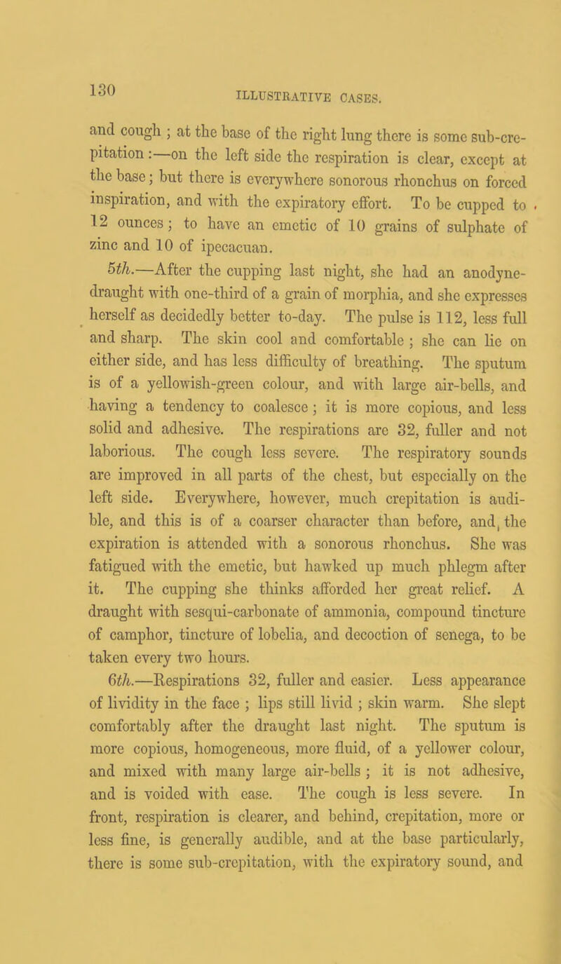 illustrative cases. and cough ; at the base of the right lung there is some sub-cre- pitation : on the left side the respiration is clear, except at the base; but there is everywhere sonorous rhonchus on forced inspiration, and with the expiratory effort. To be cupped to . 12 ounces; to have an emetic of 10 grains of sulphate of zinc and 10 of ipecacuan. 5th.—After the cupping last night, she had an anodyne- draught with one-third of a grain of morphia, and she expresses herself as decidedly better to-day. The pulse is 112, less full and sharp. The skin cool and comfortable ; she can lie on either side, and has less difficulty of breathing. The sputum is of a yellowish-green colour, and with large air-bells, and having a tendency to coalesce; it is more copious, and less solid and adhesive. The respirations are 32, fuller and not laborious. The cough less severe. The respiratory sounds are improved in all parts of the chest, but especially on the left side. Everywhere, however, much crepitation is audi- ble, and this is of a coarser character than before, and, the expiration is attended with a sonorous rhonchus. She was fatigued with the emetic, but hawked up much phlegm after it. The cupping she thinks afforded her great relief. A draught with sesqui-carbonate of ammonia, compound tincture of camphor, tincture of lobelia, and decoction of senega, to be taken every two hours. 6th.—Respirations 32, fuller and easier. Less appearance of lividity in the face ; lips still livid ; skin warm. She slept comfortably after the draught last night. The sputum is more copious, homogeneous, more fluid, of a yellower colour, and mixed with many large air-bells ; it is not adhesive, and is voided with ease. The cough is less severe. In front, respiration is clearer, and behind, crepitation, more or less fine, is generally audible, and at the base particularly, there is some sub-crepitation, with the expiratory sound, and