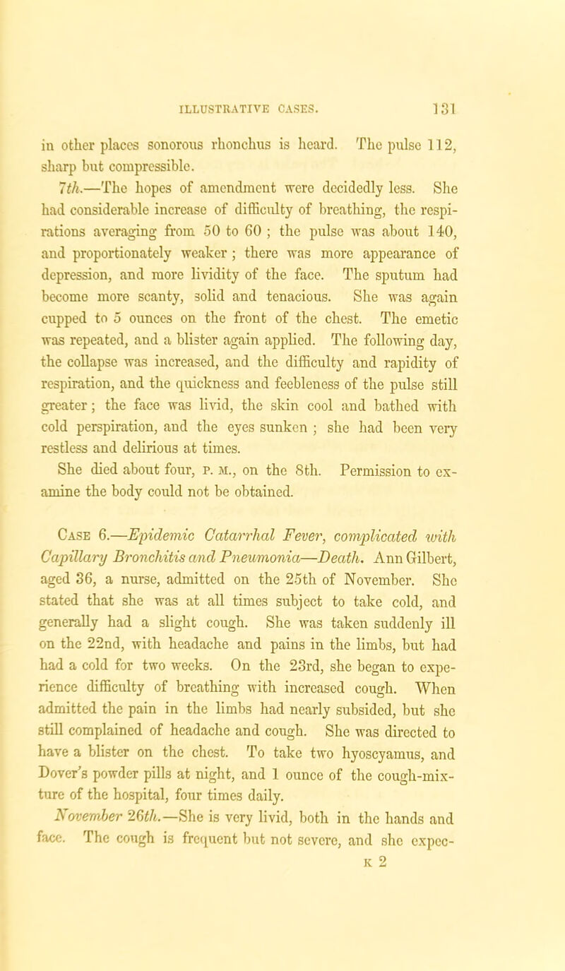 in other places sonorous rhonckus is heard. The pulse 112, sharp but compressible. 7th,—The hopes of amendment were decidedly less. She had considerable increase of difficulty of breathing, the respi- rations averaging from 50 to 60 ; the pulse was about 140, and proportionately weaker; there was more appearance of depression, and more lividity of the face. The sputum had become more scanty, solid and tenacious. She was again cupped to 5 ounces on the front of the chest. The emetic was repeated, and a blister again applied. The following day, the collapse was increased, and the difficulty and rapidity of respiration, and the quickness and feebleness of the pulse still greater; the face was livid, the skin cool and bathed with cold perspiration, and the eyes sunken ; she had been very restless and delirious at times. She died about four, p. m., on the 8th. Permission to ex- amine the body could not be obtained. Case 6.—Epidemic Catarrhal Fever, complicated with Capillary Bronchitis and Pneumonia—Death. Ann Gilbert, aged 36, a nurse, admitted on the 25th of November. She stated that she was at all times subject to take cold, and generally had a slight cough. She was taken suddenly ill on the 22nd, with headache and pains in the limbs, but had had a cold for two weeks. On the 23rd, she began to expe- rience difficulty of breathing with increased cough. When admitted the pain in the limbs had nearly subsided, but she still complained of headache and cough. She was directed to have a blister on the chest. To take two hyoscyamus, and Dover's powder pills at night, and 1 ounce of the cough-mix- ture of the hospital, four times daily. November 26t/t.—She is very livid, both in the hands and face. The cough is frequent but not severe, and she cxpec- k 2
