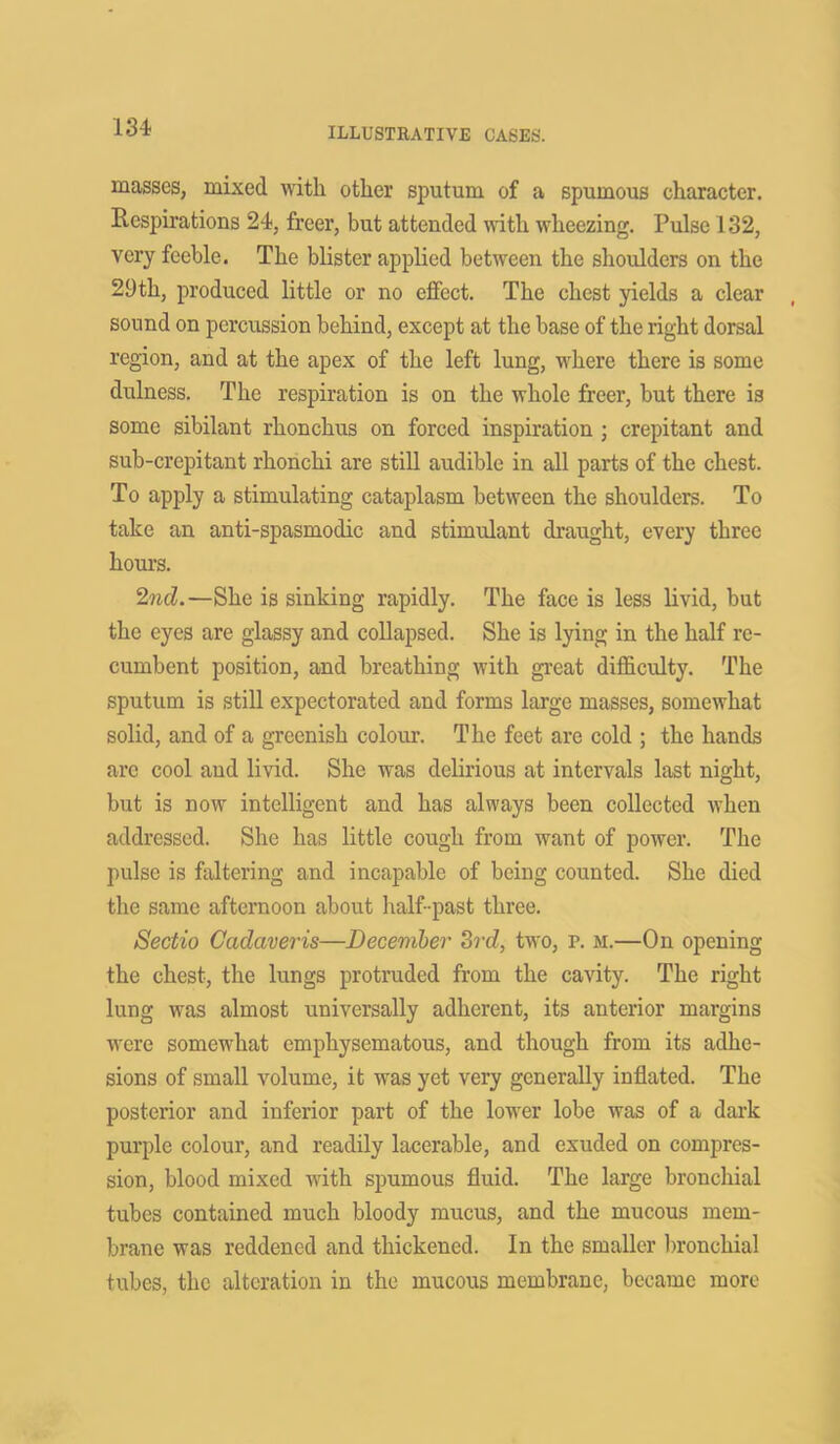 masses, mixed with other sputum of a spumous character. Respirations 24, freer, but attended with wheezing. Pulse 132, very feeble. The blister applied between the shoulders on the 29th, produced little or no effect. The chest yields a clear sound on percussion behind, except at the base of the right dorsal region, and at the apex of the left lung, where there is some dulness. The respiration is on the whole freer, but there i3 some sibilant rhonchus on forced inspiration ; crepitant and sub-crepitant rhonchi are still audible in all parts of the chest. To apply a stimulating cataplasm between the shoulders. To take an anti-spasmodic and stimulant draught, every three hours. 2nd.—She is sinking rapidly. The face is less livid, but the eyes are glassy and collapsed. She is lying in the half re- cumbent position, and breathing with great difficulty. The sputum is still expectorated and forms large masses, somewhat solid, and of a greenish colour. The feet are cold ; the hands arc cool and livid. She was delirious at intervals last night, but is now intelligent and has always been collected when addressed. She has little cough from want of power. The pulse is faltering and incapable of being counted. She died the same afternoon about half-past three. Sectio Cadaveris—December 3rd, two, p. m.—On opening the chest, the lungs protruded from the cavity. The right lung was almost universally adherent, its anterior margins •were somewhat emphysematous, and though from its adhe- sions of small volume, it was yet very generally inflated. The posterior and inferior part of the lower lobe was of a dark purple colour, and readily lacerable, and exuded on compres- sion, blood mixed with spumous fluid. The large bronchial tubes contained much bloody mucus, and the mucous mem- brane was reddened and thickened. In the smaller bronchial tubes, the alteration in the mucous membrane, became more