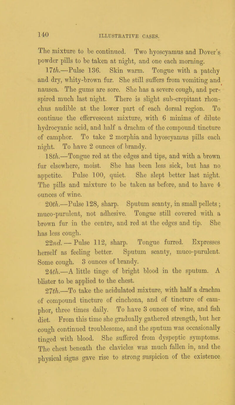 The mixture to be continued. Two hyoscyaraus and Dover’s powder pills to be taken at night, and one each morning. 17th.—Pulse 136. Skin warm. Tongue with a patchy and dry, whity-brown fur. She still suffers from vomiting and nausea. The gums are sore. She has a severe cough, and per- spired much last night. There is slight sub-crepitant rhon- chus audible at the lower part of each dorsal region. To continue the effervescent mixture, with 6 minims of dilute hydrocyanic acid, and half a drachm of the compound tincture of camphor. To take 2 morphia and hyoscyamus pills each night. To have 2 ounces of brandy. 18th.—Tongue red at the edges and tips, and with a brown fur elsewhere, moist. She has been less sick, but has no appetite. Pulse 100, quiet. She slept better last night. The pills and mixture to be taken as before, and to have 4 ounces of wine. 20th.—Pulse 128, sharp. Sputum scanty, in small pellets ; muco-purulent, not adhesive. Tongue still covered with a brown fur in the centre, and red at the edges and tip. She has less cough. 22nd. — Pulse 112, sharp. Tongue furred. Expresses herself as feeling better. Sputum scanty, muco-purulent. Some cough. 3 ounces of brandy. 24th.—A little tinge of bright blood in the sputum. A blister to be applied to the chest. 27th.—To take the acidulatod mixture, with half a drachm of compound tincture of cinchona, and of tincture of cam- phor, three times daily. To have 3 ounces of wine, and fish diet. From this time she gradually gathered strength, but her cough continued troublesome, and the sputum was occasionally tinged with blood. She suffered from dyspeptic symptoms. The chest beneath the clavicles was much fallen in, and the physical signs gave rise to strong suspicion of the existence