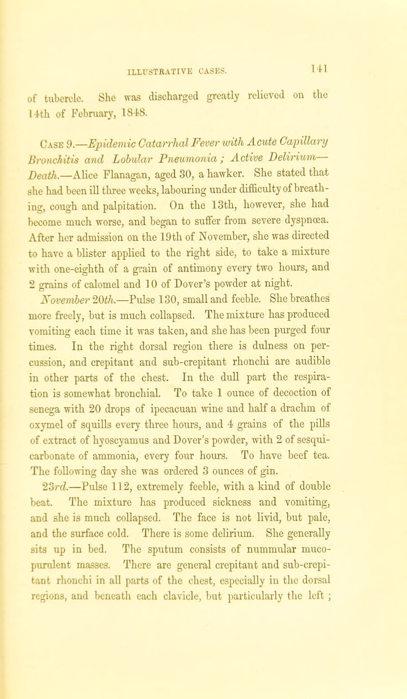Ml of tubercle. She was discharged greatly relieved on the 14th of February, 1S4S. Case 9.—Epidemic Catarrhal Fever with Acute Capillary Bronchitis and Lobular' Pneumonia ; Active Delirium Death.—Alice Flanagan, aged 30, a hawker. She stated that she had been ill three weeks, labouring under difficulty of breath- ing, cough and palpitation. On the 13th, however, she had become much worse, and began to suffer from severe dyspnoea. After her admission on the 19 th of November, she was directed to have a blister applied to the right side, to take a mixture with one-eighth of a grain of antimony every two hours, and 2 grains of calomel and 10 of Dover’s powder at night. November 20th.—Pulse 130, small and feeble. She breathes more freely, but is much collapsed. The mixture has produced vomiting each time it was taken, and she has been purged four times. In the right dorsal region there is dulness on per- cussion, and crepitant and sub-crepitant rhonchi are audible in other parts of the chest. In the dull part the respira- tion is somewhat bronchial. To take 1 ounce of decoction of senega with 20 drops of ipecacuan wine and half a drachm of oxymel of squills every three hours, and 4 grains of the pills of extract of hyoscyamus and Dover’s powder, with 2 of sesqui- carbonate of ammonia, every four hours. To have beef tea. The following day she was ordered 3 ounces of gin. 23rd.—Pulse 112, extremely feeble, with a kind of double beat. The mixture has produced sickness and vomiting, and she is much collapsed. The face is not livid, but pale, and the surface cold. There is some delirium. She generally sits up in bed. The sputum consists of nummular muco- purulent masses. There are general crepitant and sub-crepi- tant rhonchi in all parts of the chest, especially in the dorsal regions, and beneath each clavicle, but particularly the left;
