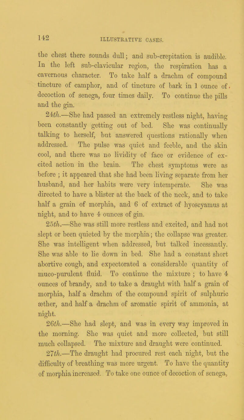the chest there sounds dull; and sub-crepitation is audible. In the left sub-clavicular region, the respiration has a cavernous character. To take half a drachm of compound tincture of camphor, and of tincture of bark in 1 ounce of. decoction of senega, four times daily. To continue the pills and the gin. 24th.—She had passed an extremely restless night, having been constantly getting out of bed. She was continually talking to herself, but answered questions rationally when addressed. The pulse was quiet and feeble, and the skin cool, and there was no lividity of face or evidence of ex- cited action in the brain. The chest symptoms were as before ; it appeared that she had been living separate from her husband, and her habits were very intemperate. She was directed to have a blister at the back of the neck, and to take half a grain of morphia, and 6 of extract of hyoscyamus at night, and to have 4 ounces of gin. 25th.—She was still more restless and excited, and had not slept or been quieted by the morphia; the collapse was greater. She was intelligent when addressed, but talked incessantly. She was able to lie down in bed. She had a constant short abortive cough, and expectorated a considerable quantity of muco-purulent fluid. To continue the mixture ; to have 4 ounces of brandy, and to take a draught with half a grain of morphia, half a drachm of the compound spirit of sulphuric tether, and half a drachm of aromatic spirit of ammonia, at night. 26th.—She had slept, and was in every way improved in the morning. She was quiet and more collected, but still much collapsed. The mixture and draught were continued. 27th.—The draught had procured rest each night, but the difficulty of breathing was more urgent. To have the quantity of morphia increased. To take one ounce of decoction of senega,