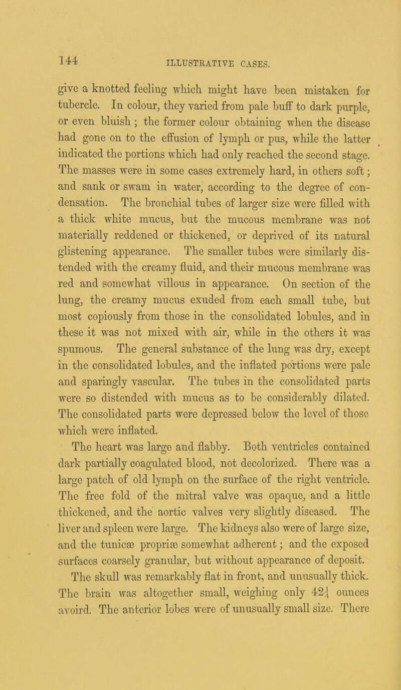 1 44 give a knotted feeling which might have been mistaken for tubercle. In colour, they varied from pale buff to dark purple, or even bluish ; the former colour obtaining when the disease had gone on to the effusion of lymph or pus, while the latter indicated the portions which had only reached the second stage. The masses were in some cases extremely hard, in others soft; and sank or swam in water, according to the degree of con- densation. The bronchial tubes of larger size were filled with a thick white mucus, but the mucous membrane was not materially reddened or thickened, or deprived of its natural glistening appearance. The smaller tubes were similarly dis- tended with the creamy fluid, and their mucous membrane was red and somewhat villous in appearance. On section of the lung, the creamy mucus exuded from each small tube, but most copiously from those in the consolidated lobules, and in these it was not mixed with air, while in the others it was spumous. The general substance of the lung was dry, except in the consolidated lobules, and the inflated portions were pale and sparingly vascular. The tubes in the consolidated parts were so distended with mucus as to be considerably dilated. The consolidated parts were depressed below the level of those which were inflated. The heart was large and flabby. Both ventricles contained dark partially coagulated blood, not decolorized. There was a large patch of old lymph on the surface of the right ventricle. The free fold of the mitral valve was opaque, and a little thickened, and the aortic valves very slightly diseased. The liver and spleen were large. The kidneys also were of large size, and the tunicse propria; somewhat adherent; and the exposed surfaces coarsely granular, but without appearance of deposit. The skull was remarkably flat in front, and unusually thick. The brain was altogether small, weighing only 12\ ounces avoird. The anterior lobes were of unusually small size. There