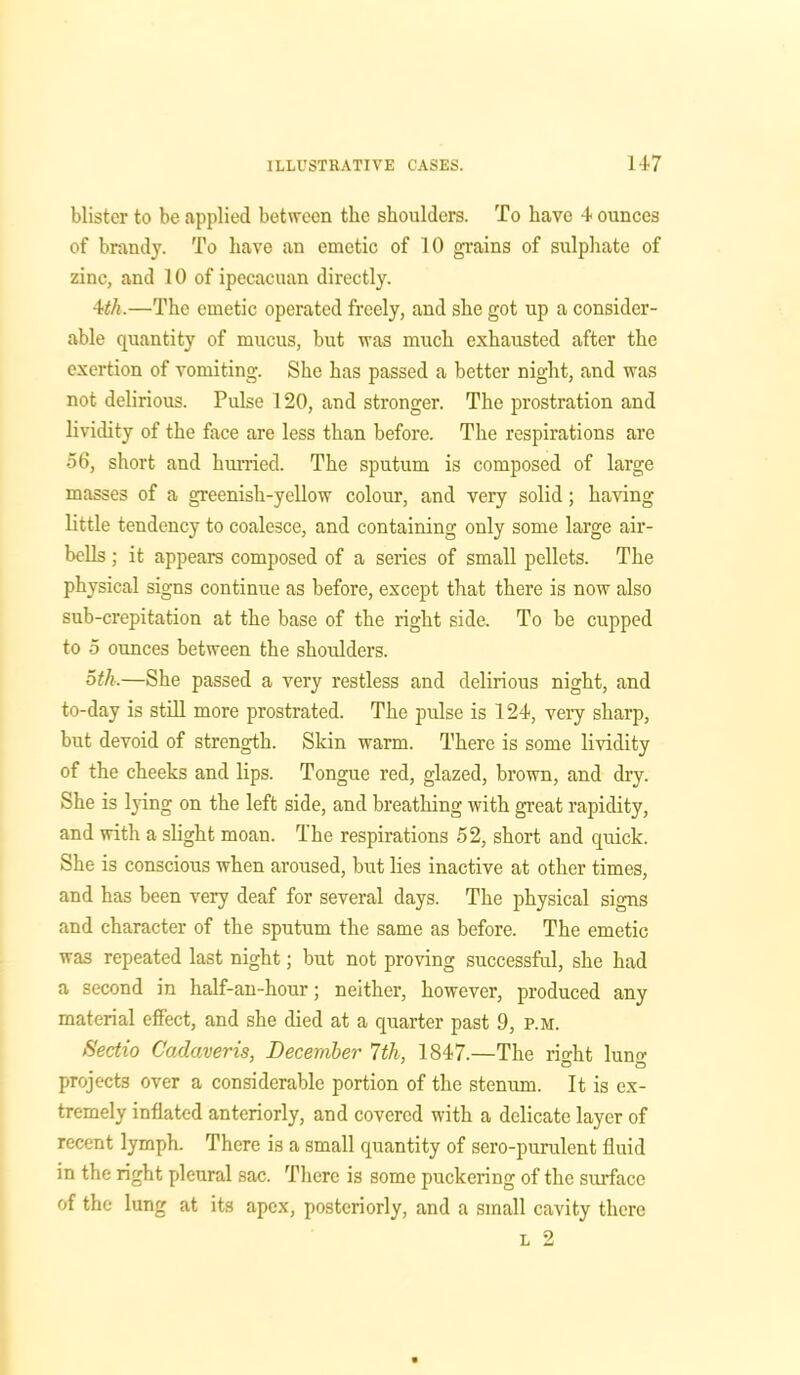 blister to be applied between the shoulders. To have 4 ounces of brandy. To have an emetic of 10 grains of sulphate of zinc, and 10 of ipecacuan directly. 4th.—The emetic operated freely, and she got up a consider- able quantity of mucus, but was much exhausted after the exertion of vomiting. She has passed a better night, and was not delirious. Pulse 120, and stronger. The prostration and lividity of the face are less than before. The respirations are 56, short and hurried. The sputum is composed of large masses of a greenish-yellow colour, and very solid; having little tendency to coalesce, and containing only some large air- bells ; it appears composed of a series of small pellets. The physical signs continue as before, except that there is now also sub-crepitation at the base of the right side. To be cupped to 5 ounces between the shoulders. oth,—She passed a very restless and delirious night, and to-day is still more prostrated. The pulse is 124, very sharp, but devoid of strength. Skin warm. There is some lividity of the cheeks and lips. Tongue red, glazed, brown, and dry. She is lying on the left side, and breathing with great rapidity, and with a slight moan. The respirations 52, short and quick. She is conscious when aroused, but lies inactive at other times, and has been very deaf for several days. The physical signs and character of the sputum the same as before. The emetic was repeated last night; but not proving successful, she had a second in half-an-hour; neither, however, produced any material effect, and she died at a quarter past 9, p.m. Sectio Cadaveris, December 7th, 1847.—The right lung projects over a considerable portion of the stenum. It is ex- tremely inflated anteriorly, and covered with a delicate layer of recent lymph. There is a small quantity of sero-puralent fluid in the right pleural sac. There is some puckering of the surface of the lung at its apex, posteriorly, and a small cavity there