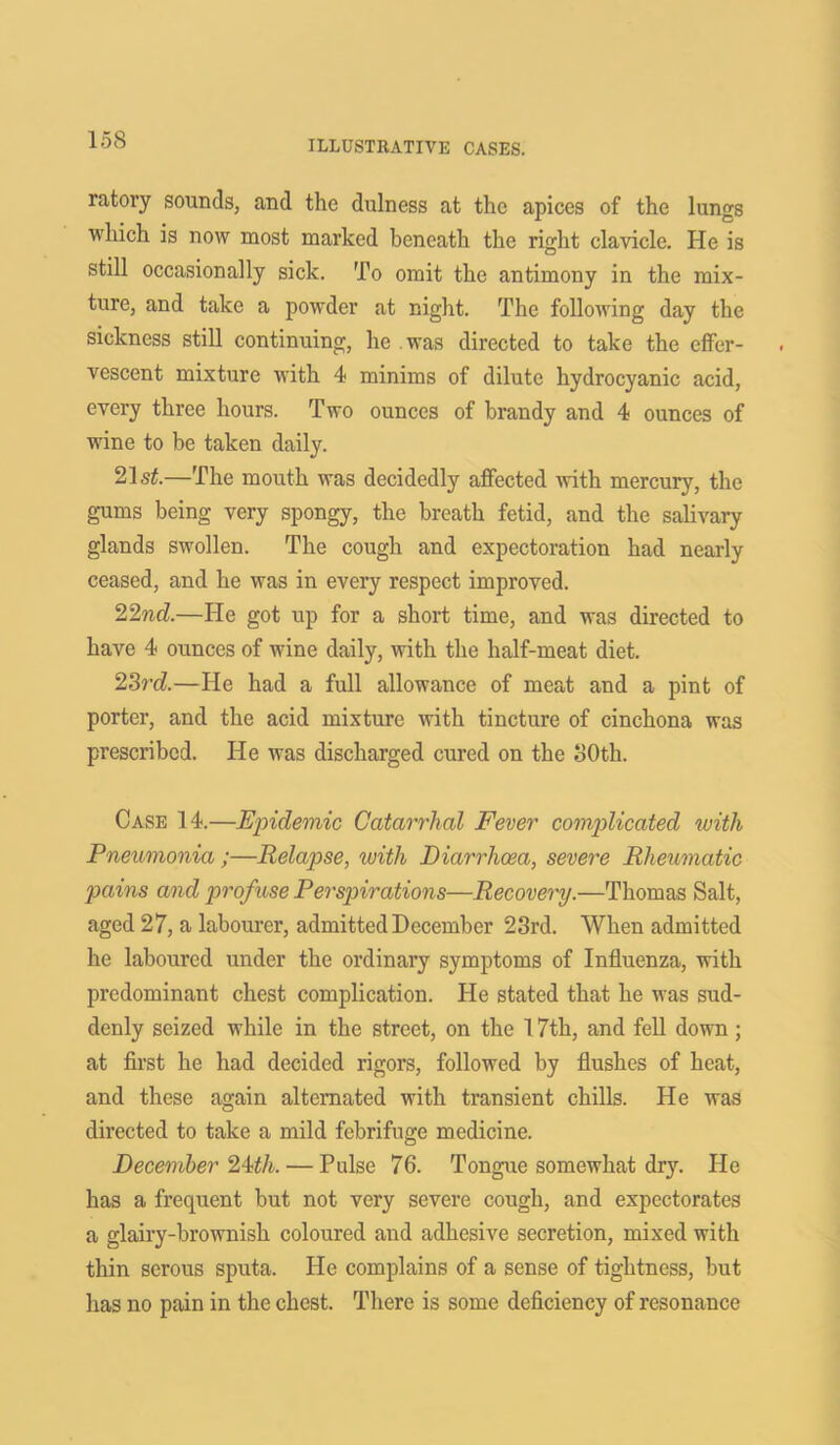 ratory sounds3 and the dulness at the apices of the lungs which is now most marked beneath the right clavicle. He is still occasionally sick. To omit the antimony in the mix- ture, and take a powder at night. The following day the sickness still continuing, he was directed to take the effer- vescent mixture with 4 minims of dilute hydrocyanic acid, every three hours. Two ounces of brandy and 4 ounces of wine to be taken daily. 21 si.—The mouth was decidedly affected with mercury, the gums being very spongy, the breath fetid, and the salivary glands swollen. The cough and expectoration had nearly ceased, and he was in every respect improved. 22nd.—He got up for a short time, and was directed to have 4 ounces of wine daily, with the half-meat diet. 23rd—He had a full allowance of meat and a pint of porter, and the acid mixture with tincture of cinchona was prescribed. He was discharged cured on the 30th. Case 14.—Epidemic Catarrhal Fever complicated with Pneumonia ;—Relapse, with Diarrhoea, severe Rheumatic pains and profuse Perspirations—Recovery.—Thomas Salt, aged 27, a labourer, admitted December 23rd. When admitted he laboured under the ordinary symptoms of Influenza, with predominant chest complication. He stated that he was sud- denly seized while in the street, on the 17th, and fell down; at first he had decided rigors, followed by flushes of heat, and these again alternated with transient chills. He was directed to take a mild febrifuge medicine. December 24th. — Pulse 76. Tongue somewhat dry. He has a frequent but not very severe cough, and expectorates a glairy-brownish coloured and adhesive secretion, mixed with thin serous sputa. He complains of a sense of tightness, but has no pain in the chest. There is some deficiency of resonance