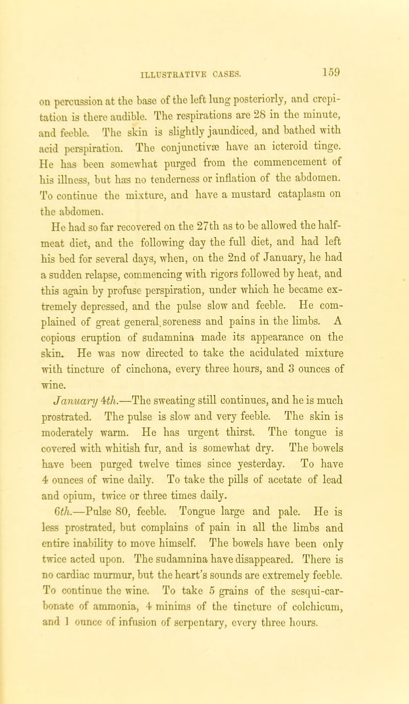 on percussion at the base of the left lung posteriorly, and crepi- tation is there audible. The respirations are 28 in the minute, and feeble. The skin is slightly jaundiced, and bathed with acid perspiration. The conjunctiva; have an icteroid tinge. He has been somewhat purged from the commencement of his illness, but has no tenderness or inflation of the abdomen. To continue the mixture, and have a mustard cataplasm on the abdomen. He had so far recovered on the 27th as to be allowed the half- meat diet, and the following day the full diet, and had left his bed for several days, when, on the 2nd of January, he had a sudden relapse, commencing with rigors followed by heat, and this again by profuse perspiration, under which he became ex- tremely depressed, and the pulse slow and feeble. He com- plained of great general, soreness and pains in the limbs. A copious eruption of sudamnina made its appearance on the skin. He was now directed to take the acidulated mixture with tincture of cinchona, every three hours, and S ounces of wine. January 4th.—The sweating still continues, and he is much prostrated. The pulse is slow and very feeble. The skin is moderately warm. He has urgent thirst. The tongue is covered with whitish fur, and is somewhat dry. The bowels have been purged twelve times since yesterday. To have 4 ounces of wine daily. To take the pills of acetate of lead and opium, twice or three times daily. 6th.—Pulse 80, feeble. Tongue large and pale. He is less prostrated, but complains of pain in all the limbs and entire inability to move himself. The bowels have been only twice acted upon. The sudamnina have disappeared. There is no cardiac murmur, but the heart’s sounds are extremely feeble. To continue the wine. To take 5 grains of the sesqui-car- bonate of ammonia, 4 minims of the tincture of colchieum, and 1 ounce of infusion of serpentary, every three hours.