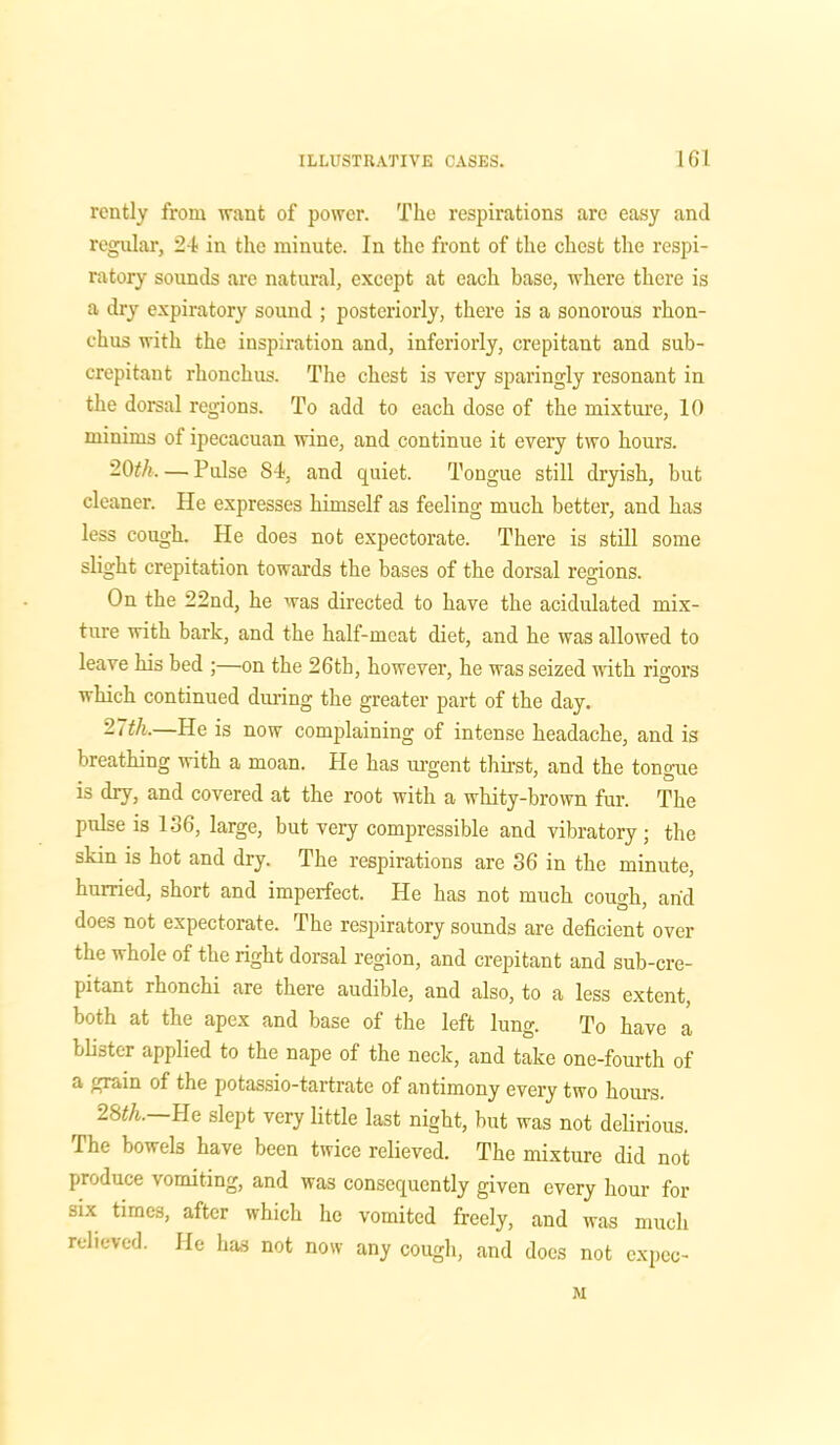 rently from want of power. The respirations are easy and regular, 2-1 in the minute. In the front of the chest the respi- ratory sounds are natural, except at each base, where there is a dry expiratory sound ; posteriorly, there is a sonorous rhon- chus with the inspiration and, inferiorly, crepitant and sub- crepitant rhonchus. The chest is very sparingly resonant in the dorsal regions. To add to each dose of the mixture, 10 minims of ipecacuan wine, and continue it every two hours. 20th. — Pulse 84, and quiet. Tongue still dryish, but cleaner. He expresses himself as feeling much better, and has less cough. He does not expectorate. There is still some slight crepitation towards the bases of the dorsal regions. On the 22nd, he was directed to have the acidulated mix- ture with bark, and the half-meat diet, and he was allowed to leave his bed ;—on tbe 26tk, however, he was seized with rigors which continued during the greater part of the day. 27th.—He is now complaining of intense headache, and is bieathing with a moan. He has urgent thirst, and the tongue is dry, and covered at the root with a whity-brown fur. The pulse is 136, large, but very compressible and vibratory; the skin is hot and dry. The respirations are 36 in the minute, hurried, short and imperfect. He has not much cough, arid does not expectorate. The respiratory sounds are deficient over the whole of the right dorsal region, and crepitant and sub-cre- pitant rhonchi are there audible, and also, to a less extent, both at the apex and base of the left lung. To have a blister applied to the nape of the neck, and take one-fourth of a grain of the potassio-tartrate of antimony every two hours. 28th. He slept very little last night, but was not delirious. The bowels have been twice relieved. The mixture did not produce vomiting, and was consequently given every hour for six times, after which he vomited freely, and was much relieved. He has not now any cough, and docs not expec- M