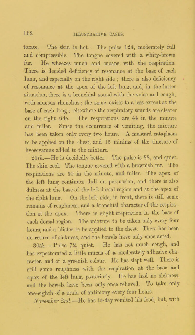 toratc. The skin is hot. The pulse 124, moderately full and compressible. The tongue covered with a whity-brown fur. He wheezes much and moans with the respiration. There is decided deficiency of resonance at the base of each lung, and especially on the right side ; there is also deficiency of resonance at the apex of the left lung, and, in the latter situation, there is a bronchial sound with the voice and cough, with mucous rhonchus ; the same exists to a less extent at the base of each lung ; elsewhere the respiratory sounds are clearer on the right side. The respirations are 44 in the minute and fuller. Since the occurrence of vomiting, the mixture has been taken only every two hours. A mustard cataplasm to be applied on the chest, and 15 minims of the tincture of hyoscyamus added to the mixture. 29th.—He is decidedly better. The pulse is 88, and quiet. The skin cool. The tongue covered with a brownish fur. The respirations are 30 in the minute, and fuller. The apex of the left lung continues dull on percussion, and there is also dulness at the base of the left dorsal region and at the apex of the right lung. On the left side, in front, there is still some remains of roughness, and a bronchial character of the respira- tion at the apex. There is slight crepitation in the base of each dorsal region. The mixture to be taken only every four hours, and a blister to be applied to the chest. There has been no return of sickness, and the bowels have only once acted. 30th.—Pulse 72, quiet. He has not much cough, and has expectorated a little mucus of a moderately adhesive cha- racter, and of a greenish colour. He has slept well. There is still some roughness with the respiration at the base and apex of the left lung, posteriorly. He has had no sickness, and the bowels have been only once relieved. To take only one-eighth of a grain of antimony every four hours. November 2nd.—He has to-day vomited his food, but, with