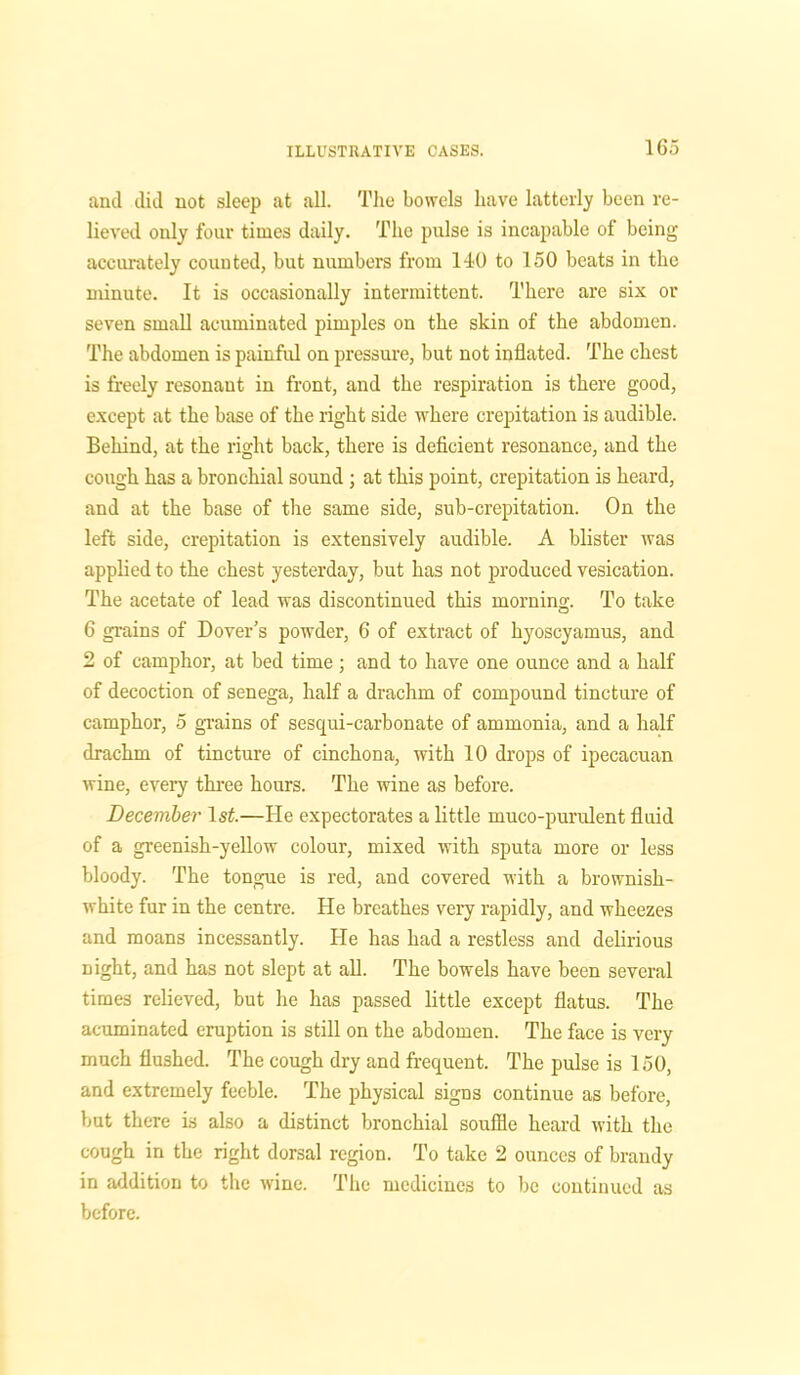 and did not sleep at all. The bowels have latterly been re- lieved only four times daily. The pulse is incapable of being accurately counted, but numbers from 1-10 to 150 beats in the minute. It is occasionally intermittent. There are six or seven small acuminated pimples on the skin of the abdomen. The abdomen is painful on pressure, but not inflated. The chest is freely resonant in front, and the respiration is there good, except at the base of the right side where crepitation is audible. Behind, at the right back, there is deficient resonance, and the cough has a bronchial sound ; at this point, crepitation is heard, and at the base of the same side, sub-crepitation. On the left side, crepitation is extensively audible. A blister was applied to the chest yesterday, but has not produced vesication. The acetate of lead was discontinued this morning. To take 6 grains of Dover’s powder, 6 of extract of hyoscyamus, and 2 of camphor, at bed time ; and to have one ounce and a half of decoction of senega, half a drachm of compound tincture of camphor, 5 grains of sesqui-carbonate of ammonia, and a half drachm of tincture of cinchona, with 10 drops of ipecacuan wine, every three hours. The wine as before. December 1st.—He expectorates a little muco-purulent fluid of a greenish-yellow colour, mixed with sputa more or less bloody. The tongue is red, and covered with a brownish- white fur in the centre. He breathes very rapidly, and wheezes and moans incessantly. He has had a restless and delirious night, and has not slept at all. The bowels have been several times relieved, but he has passed little except flatus. The acuminated eruption is still on the abdomen. The face is very much flushed. The cough dry and frequent. The pulse is 150, and extremely feeble. The physical signs continue as before, but there is also a distinct bronchial souffle heard with the cough in the right dorsal region. To take 2 ounces of brandy in addition to the wine. The medicines to be continued as before.