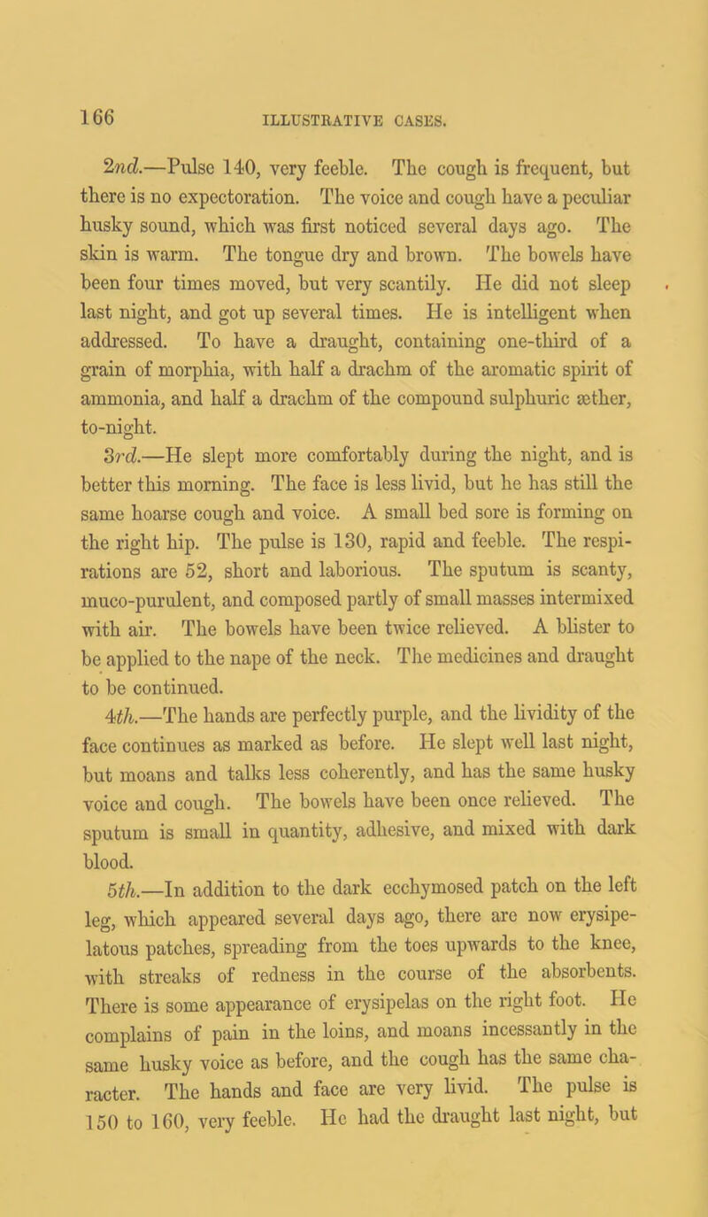2nd.—Pulse 140, very feeble. The cough is frequent, but there is no expectoration. The voice and cough have a peculiar husky sound, which was first noticed several days ago. The skin is warm. The tongue dry and brown. The bowels have been four times moved, but very scantily. He did not sleep last night, and got up several times. He is intelligent when addressed. To have a draught, containing one-third of a grain of morphia, with half a drachm of the aromatic spirit of ammonia, and half a drachm of the compound sulphuric aether, to-night. 3rd.—He slept more comfortably during the night, and is better this morning. The face is less livid, but he has still the same hoarse cough and voice. A small bed sore is forming on the right hip. The pulse is 130, rapid and feeble. The respi- rations are 52, short and laborious. The sputum is scanty, muco-purulent, and composed partly of small masses intermixed with air. The bowels have been twice relieved. A blister to be applied to the nape of the neck. The medicines and draught to be continued. 4th.—The hands are perfectly purple, and the lividity of the face continues as marked as before. He slept well last night, but moans and talks less coherently, and has the same husky voice and cough. The bowels have been once relieved. The sputum is small in quantity, adhesive, and mixed with dark blood. 5th.—In addition to the dark ecchymosed patch on the left leg, which appeared several days ago, there are now erysipe- latous patches, spreading from the toes upwards to the knee, with streaks of redness in the course of the absorbents. There is some appearance of erysipelas on the right foot. He complains of pain in the loins, and moans incessantly in the same husky voice as before, and the cough has the same cha- racter. The hands and face are very livid. The pulse is 150 to 160, very feeble. He had the draught last night, but