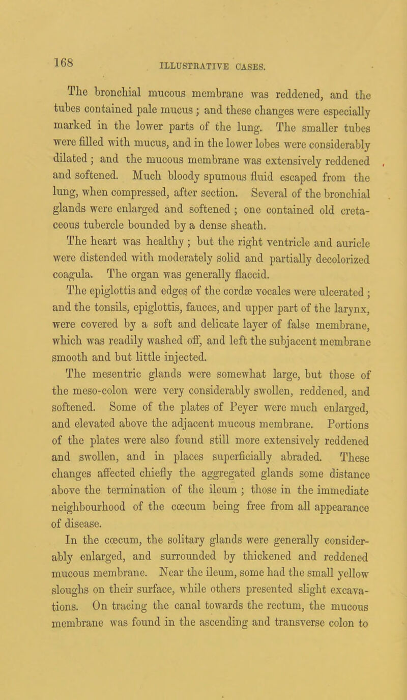 The bronchial mucous membrane was reddened, and the tubes contained pale mucus ; and these changes were especially marked in the lower parts of the lung. The smaller tubes were filled with mucus, and in the lower lobes were considerably dilated ; and the mucous membrane was extensively reddened and softened. Much bloody spumous fluid escaped from the lung, when compressed, after section. Several of the bronchial glands were enlarged and softened ; one contained old creta- ceous tubercle bounded by a dense sheath. The heart was healthy ; but the right ventricle and auricle were distended with moderately solid and partially decolorized coagula. The organ was generally flaccid. The epiglottis and edges of the cordae vocales were ulcerated ; and the tonsils, epiglottis, fauces, and upper part of the larynx, were covered by a soft and delicate layer of false membrane, which was readily washed off, and left the subjacent membrane smooth and but little injected. The mcsentric glands were somewhat large, but those of the meso-colon were very considerably swollen, reddened, and softened. Some of the plates of Peyer were much enlarged, and elevated above the adjacent mucous membrane. Portions of the plates were also found still more extensively reddened and swollen, and in places superficially abraded. These changes affected chiefly the aggregated glands some distance above the termination of the ileum ; those in the immediate neighbourhood of the coecum being free from all appearance of disease. In the coecum, the solitary glands were generally consider- ably enlarged, and surrounded by thickened and reddened mucous membrane. Near the ileum, some had the small yellow sloughs on then’ surface, while others presented slight excava- tions. On tracing the canal towards the rectum, the mucous membrane was found in the ascending and transverse colon to