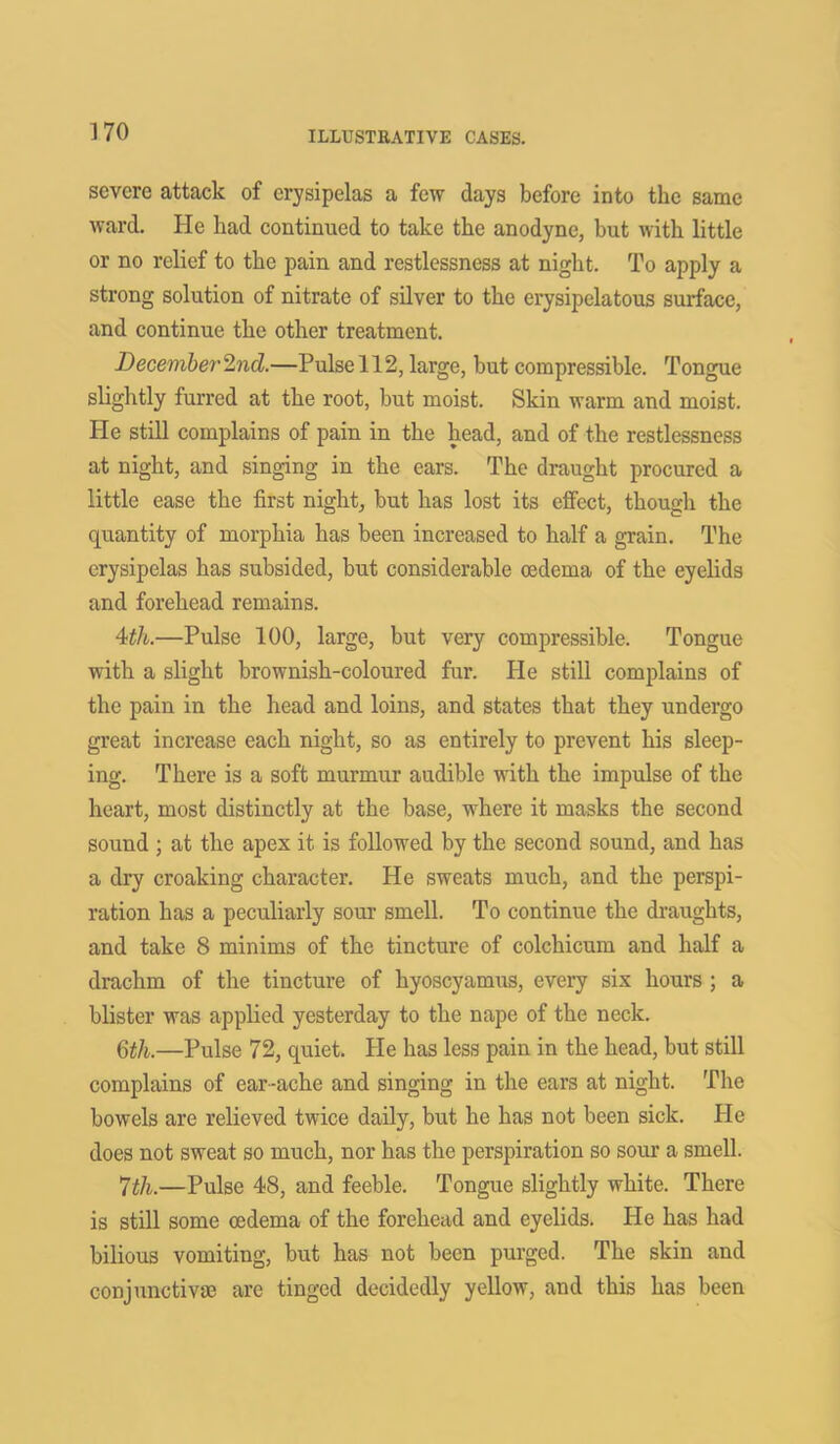 severe attack of erysipelas a few days before into the same ward. He had continued to take the anodyne, but with little or no relief to the pain and restlessness at night. To apply a strong solution of nitrate of silver to the erysipelatous surface, and continue the other treatment. December 2nd.—Pulse 112, large, but compressible. Tongue slightly furred at the root, but moist. Skin warm and moist. He still complains of pain in the head, and of the restlessness at night, and singing in the ears. The draught procured a little ease the first night, but has lost its effect, though the quantity of morphia has been increased to half a grain. The erysipelas has subsided, but considerable oedema of the eyelids and forehead remains. 4th.—Pulse 100, large, but very compressible. Tongue with a slight brownish-coloured fur. He still complains of the pain in the head and loins, and states that they undergo great increase each night, so as entirely to prevent his sleep- ing. There is a soft murmur audible with the impulse of the heart, most distinctly at the base, where it masks the second sound ; at the apex it is followed by the second sound, and has a dry croaking character. He sweats much, and the perspi- ration has a peculiarly sour smell. To continue the draughts, and take 8 minims of the tincture of colchicum and half a drachm of the tincture of hyoscyamus, every six hours ; a blister was applied yesterday to the nape of the neck. 6tli.—Pulse 72, quiet. He has less pain in the head, but still complains of ear-ache and singing in the ears at night. The bowels are relieved twice daily, but he has not been sick. He does not sweat so much, nor has the perspiration so sour a smell. 7th.—Pulse 48, and feeble. Tongue slightly white. There is still some oedema of the forehead and eyelids. He has had bilious vomiting, but has not been purged. The skin and conjunctive are tinged decidedly yellow, and this has been