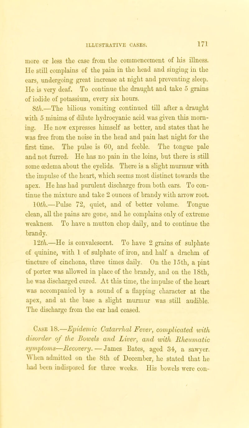 more or less the case from the commencement of his illness. He still complains of the pain in the head and singing in the ears, undergoing great increase at night and preventing sleep. He is very deaf. To continue the draught and take 5 grains of iodide of potassium, every six hours. 8th.—The bilious vomiting continued till after a draught with 5 minims of dilute hydrocyanic acid was given this morn- ing. He now expresses himself as better, and states that he was free from the noise in the head and pain last night for the first time. The pulse is 60, and feeble. The tongue pale and not furred. He has no pain in the loins, but there is still some oedema about the eyelids. There is a slight murmur with the impulse of the heart, which seems most distinct towards the apex. He has had purulent discharge from both ears. To con- tinue the mixture and take 2 ounces of brandy with arrow root. 10th.—Pulse 72, quiet, and of better volume. Tongue clean, all the pains are gone, and he complains only of extreme weakness. To have a mutton chop daily, and to continue the brandy. 12th.—He is convalescent. To have 2 grains of sulphate of quinine, with 1 of sulphate of iron, and half a drachm of tincture of cinchona, three times daily. On the 15th, a pint of porter was allowed in place of the brandy, and on the 18th, he was discharged cured. At this time, the impulse of the heart was accompanied by a sound of a flapping character at the apex, and at the base a slight murmur was still audible. The discharge from the ear had ceased. Case 18.—Epidemic Catarrhal Fever, complicated with disorder of the Bowels and Liver, and with Rheumatic symptoms—Recovery. — James Bates, aged 34, a sawyer. When admitted on the 8th of December, lie stated that he had been indisposed for three weeks. His bowels were con-