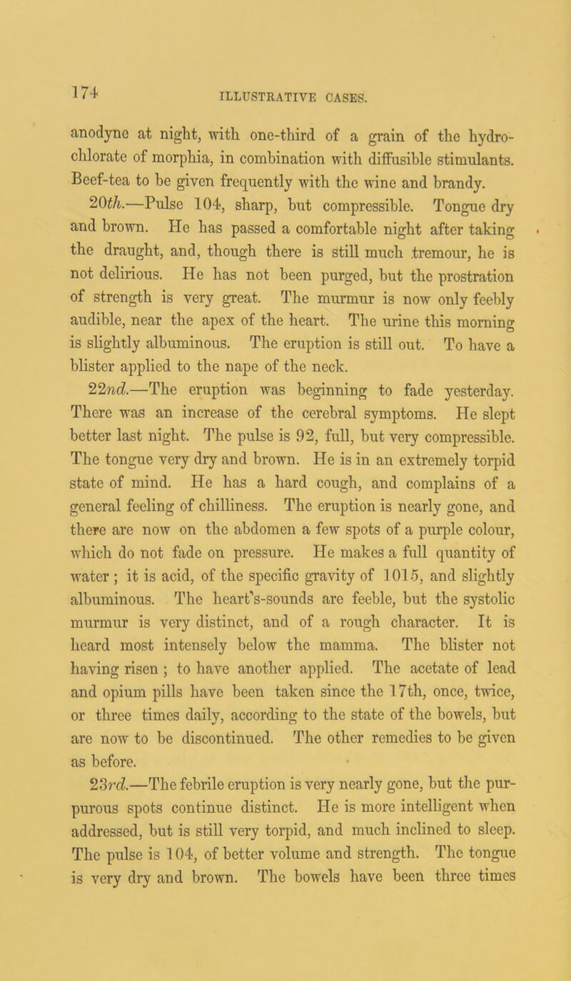 m anodyne at night, with one-third of a grain of the hydro- chlorate of morphia, in combination witli diffusible stimulants. Beef-tea to be given frequently with the wine and brandy. 20tli.—Pulse 104, sharp, but compressible. Tongue dry and brown. He has passed a comfortable night after taking the draught, and, though there is still much tremour, he is not delirious. He has not been purged, but the prostration of strength is very great. The murmur is now only feebly audible, near the apex of the heart. The urine this morning is slightly albuminous. The eruption is still out. To have a blister applied to the nape of the neck. 22nd.—The eruption was beginning to fade yesterday. There was an increase of the cerebral symptoms. He slept better last night. The pulse is 92, full, but very compressible. The tongue very dry and brown. He is in an extremely torpid state of mind. He has a hard cough, and complains of a general feeling of chilliness. The eruption is nearly gone, and there are now on the abdomen a few spots of a purple colour, which do not fade on pressure. He makes a full quantity of water ; it is acid, of the specific gravity of 1015, and slightly albuminous. The heart’s-sounds are feeble, but the systolic murmur is very distinct, and of a rough character. It is heard most intensely below the mamma. The blister not having risen ; to have another applied. The acetate of lead and opium pills have been taken since the 17th, once, twice, or three times daily, according to the state of the bowels, but are now to be discontinued. The other remedies to be given as before. 23rd—The febrile eruption is very nearly gone, but the pur- purous spots continue distinct. He is more intelligent when addressed, but is still very torpid, and much inclined to sleep. The pulse is 104, of better volume and strength. The tongue is very dry and brown. The bowels have been three times