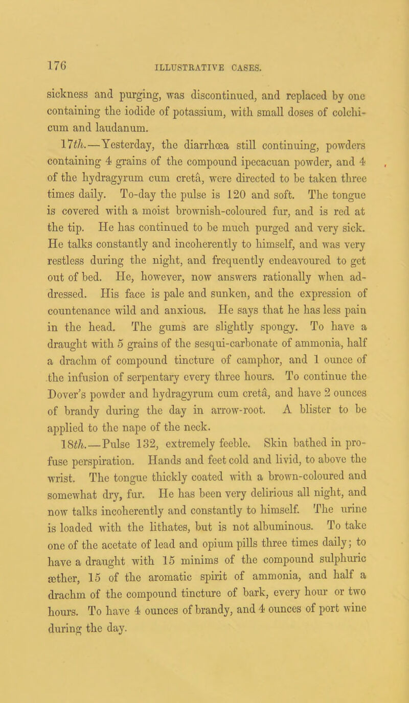 sickness and purging, was discontinued, and replaced by one containing the iodide of potassium, with small doses of colchi- cum and laudanum. 17th.—Yesterday, the diarrhoea still continuing, powders containing 4 grains of the compound ipecacuan powder, and 4 of the hydragyrum cum creta, were directed to be taken three times daily. To-day the pulse is 120 and soft. The tongue is covered with a moist brownish-coloured fur, and is red at the tip. He has continued to be much purged and very sick. He talks constantly and incoherently to himself, and was very restless during the night, and frequently endeavoured to get out of bed. He, however, now answers rationally when ad- dressed. His face is pale and sunken, and the expression of countenance wild and anxious. He says that he has less pain in the head. The gums are slightly spongy. To have a draught with 5 grains of the sesqui-carbonate of ammonia, half a drachm of compound tincture of camphor, and 1 ounce of the infusion of serpentary every three hours. To continue the Dover’s powder and hydragyrum cum creta, and have 2 ounces of brandy during the day in arrow-root. A blister to be applied to the nape of the neck. 18th.—Pulse 132, extremely feeble. Skin bathed in pro- fuse perspiration. Hands and feet cold and livid, to above the wrist. The tongue thickly coated with a brown-coloured and somewhat dry, fur. He has been very delirious all night, and now talks incoherently and constantly to himself. The urine is loaded with the lithates, but is not albuminous. To take one of the acetate of lead and opium pills three times daily; to have a draught with 15 minims of the compound sulphuric mther, 15 of the aromatic spirit of ammonia, and half a drachm of the compound tincture of bark, every hour or two hours. To have 4 ounces of brandy, and 4 ounces of port wine during the day.