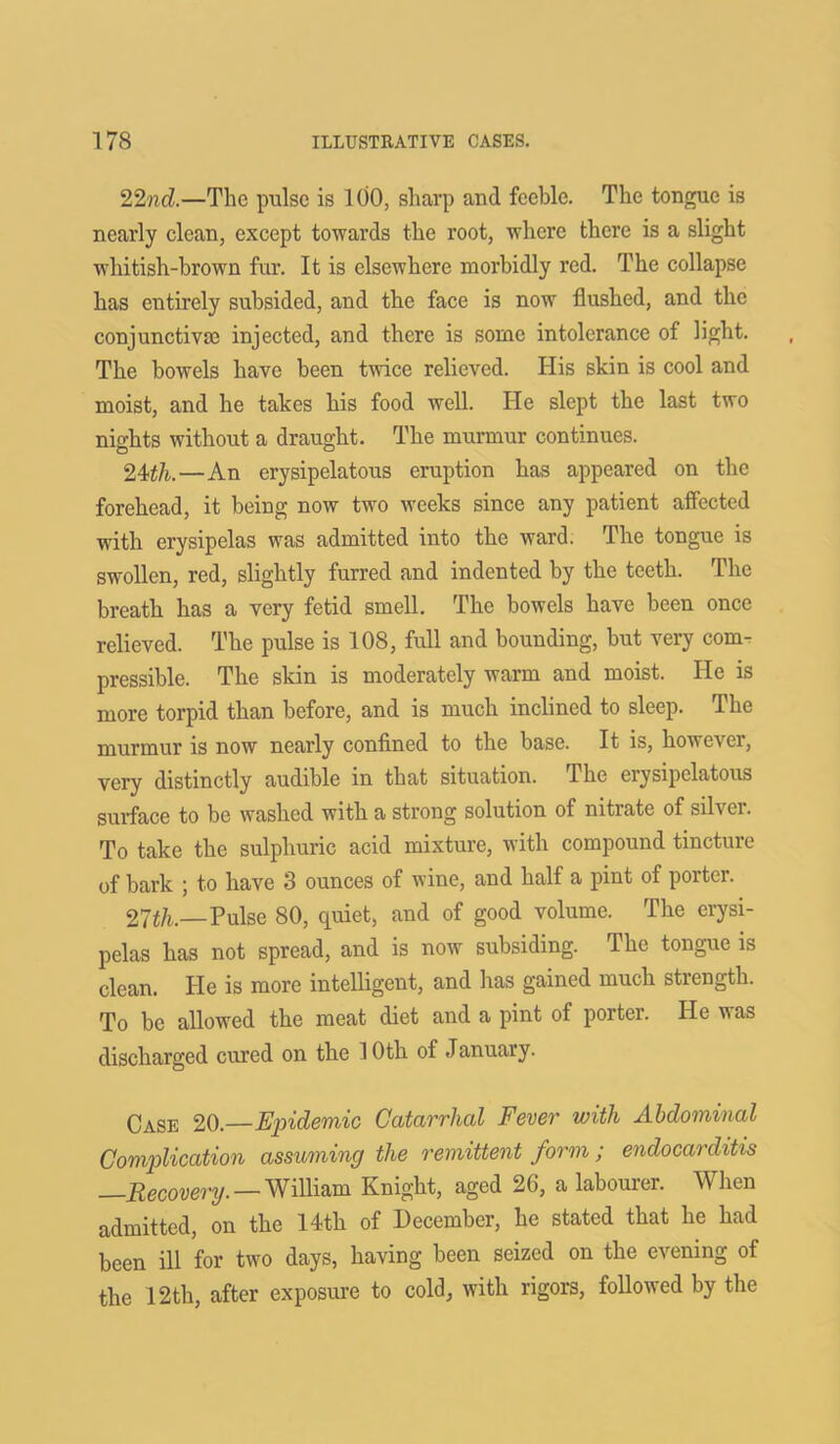 22nd.—The pulse is 100, sharp and feeble. The tongue is nearly clean, except towards the root, where there is a slight whitish-brown fur. It is elsewhere morbidly red. The collapse has entirely subsided, and the face is now flushed, and the conjunctiva; injected, and there is some intolerance of light. The bowels have been twice relieved. His skin is cool and moist, and he takes his food well. He slept the last two nights without a draught. The murmur continues. 24th.—An erysipelatous eruption has appeared on the forehead, it being now two weeks since any patient affected with erysipelas was admitted into the ward. The tongue is swollen, red, slightly furred and indented by the teeth. The breath has a very fetid smell. The bowels have been once relieved. The pulse is 108, full and bounding, but very com- pressible. The skin is moderately warm and moist. Ide is more torpid than before, and is much inclined to sleep. The murmur is now nearly confined to the base. It is, however, very distinctly audible in that situation. The eiysipelatous surface to be washed with a strong solution of nitiate of sil\ei. To take the sulphuric acid mixture, with compound tincture of bark ; to have 3 ounces of wine, and half a pint of porter. 27th.—Pulse 80, quiet, and of good volume. The erysi- pelas has not spread, and is now subsiding. The tongue is clean. Pie is more intelligent, and has gained much strength. To be allowed the meat diet and a pint of porter. He was discharged cured on the 1 Oth of January. Case 20.—Epidemic Catarrhal Fever with Abdominal Complication assuming the remittent form; endocarditis —Recovery. — William Knight, aged 26, a labourer. When admitted, on the 14th of December, he stated that he had been ill for two days, having been seized on the evening of the 12th, after exposure to cold, with rigors, followed by the