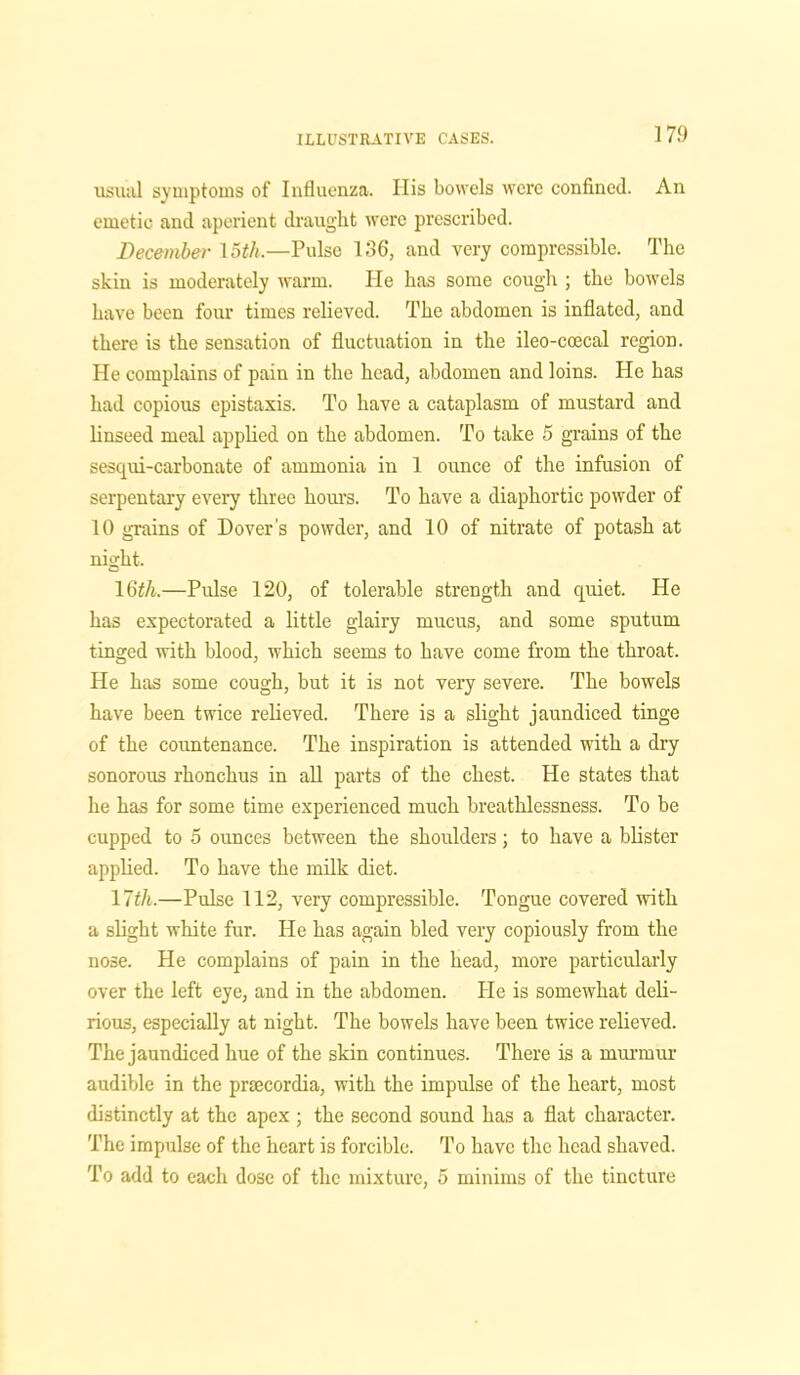 usual symptoms of Influenza. His bowels were confined. An emetic and aperient draught were prescribed. December 15th.—Pulse 136, and very compressible. The skin is moderately warm. He has some cough ; the bowels have been four times relieved. The abdomen is inflated, and there is the sensation of fluctuation in the ileo-coecal region. He complains of pain in the head, abdomen and loins. He has had copious epistaxis. To have a cataplasm of mustard and linseed meal applied on the abdomen. To take 5 grains of the sesqui-carbonate of ammonia in 1 ounce of the infusion of serpentary every three hours. To have a diaphortic powder of 10 grains of Dover's powder, and 10 of nitrate of potash at night. 16th.—Pulse 120, of tolerable strength and quiet. He has expectorated a little glairy mucus, and some sputum tinged with blood, which seems to have come from the throat. He has some cough, but it is not very severe. The bowels have been twice relieved. There is a slight jaundiced tinge of the countenance. The inspiration is attended with a dry sonorous rhonchus in all parts of the chest. He states that he has for some time experienced much breathlessness. To be cupped to 5 ounces between the shoulders; to have a blister applied. To have the milk diet. 17th.—Pulse 112, very compressible. Tongue covered with a slight white fur. He has again bled very copiously from the nose. He complains of pain in the head, more particularly over the left eye, and in the abdomen. He is somewhat deli- rious, especially at night. The bowels have been twice relieved. The jaundiced hue of the skin continues. There is a murmur audible in the prsecordia, with the impulse of the heart, most distinctly at the apex ; the second sound has a flat character. The impulse of the heart is forcible. To have the head shaved. To add to each dose of the mixture, 5 minims of the tincture