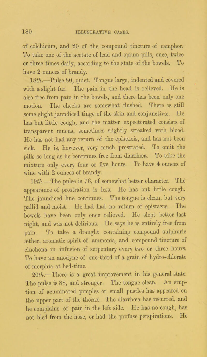 of colchicum, and 20 of tlie compound tincture of camphor. To take one of the acetate of lead and opium pills, once, twice or three times daily, according to the state of the bowels. To have 2 ounces of brandy. 18tli.—Pulse 80, quiet. Tongue large, indented and covered with a slight fur. The pain in the head is relieved. He is also free from pain in the bowels, and there has been only one motion. The cheeks are somewhat flushed. There is still some slight jaundiced tinge of the skin and conjunctiva;. He has but little cough, and the matter expectorated consists of transparent mucus, sometimes slightly streaked with blood. He has not had any return of the epistaxis, and has not been sick. He is, however, very much prostrated. To omit the pills so long as he continues free from diarrhoea. To take the mixture only every four or five hours. To have 4 ounces of wine with 2 ounces of brandy. 19£/t.—The pulse is 76, of somewhat better character. The appearance of prostration is less. He has but little cough. The jaundiced hue continues. The tongue is clean, but very pallid and moist. He had had no return of epistaxis. The bowels have been only once relieved. He slept better last night, and was not delirious. He says he is entirely free from pain. To take a draught containing compound sulphuric aether, aromatic spirit of ammonia, and compound tincture of cinchona in infusion of serpentary every two or three hours. To have an anodyne of one-third of a grain of hydro-chlorate of morphia at bed-time. 20th.—There is a great improvement in his general state. The pulse is 88, and stronger. The tongue clean. An erup- tion of acuminated pimples or small pustlcs has appeared on the upper part of the thorax. The diarrhoea has recurred, and he complains of pain in the left side. He has no cough, has not bled from the nose, or had the profuse perspirations. He