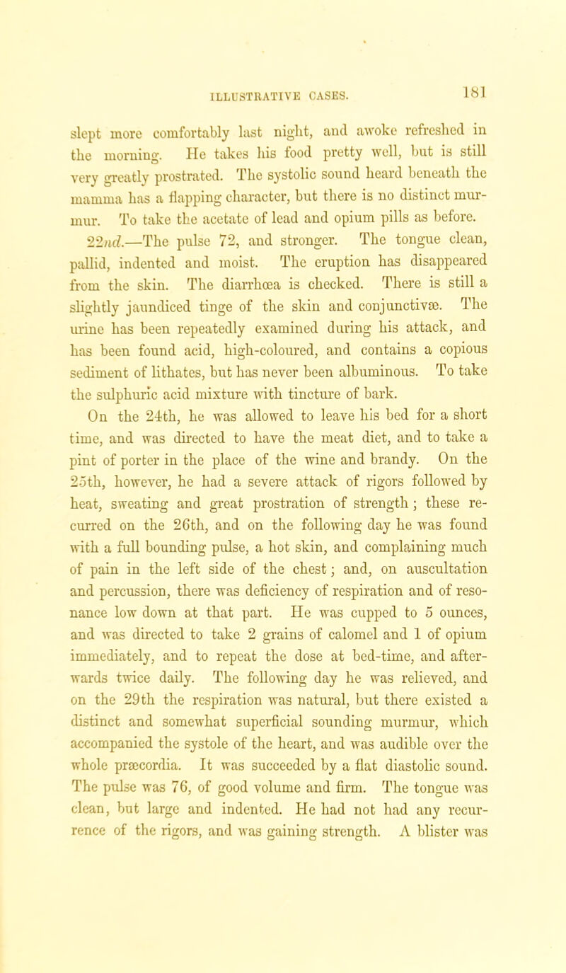 slept more comfortably last night, and awoke refreshed in the morning. He takes his tood pretty well, but is still very greatly prostrated. The systolic sound heard beneath the mamma has a flapping character, but there is no distinct mur- mur. To take the acetate of lead and opium pills as before. 22nd,—The pulse 72, and stronger. The tongue clean, pallid, indented and moist. The eruption has disappeared from the skin. The diarrhoea is checked. There is still a slightly jaundiced tinge of the skin and conjunctive. The mine has been repeatedly examined during his attack, and has been found acid, high-coloured, and contains a copious sediment of lithates, but has never been albuminous. To take the sulphuric acid mixture with tincture of bark. On the 24th, he was allowed to leave his bed for a short time, and was directed to have the meat diet, and to take a pint of porter in the place of the wine and brandy. On the 25th, however, he had a severe attack of rigors followed by heat, sweating and great prostration of strength; these re- curred on the 26th, and on the following day he was found with a full bounding pulse, a hot skin, and complaining much of pain in the left side of the chest; and, on auscultation and percussion, there was deficiency of respiration and of reso- nance low down at that part. He was cupped to 5 ounces, and was directed to take 2 grains of calomel and 1 of opium immediately, and to repeat the dose at bed-time, and after- wards twice daily. The following day he was relieved, and on the 29th the respiration was natural, but there existed a distinct and somewhat superficial sounding murmur, which accompanied the systole of the heart, and was audible over the whole praecordia. It was succeeded by a flat diastolic sound. The pulse was 76, of good volume and firm. The tongue was clean, but large and indented. Tie had not had any recur- rence of the rigors, and was gaining strength. A blister was