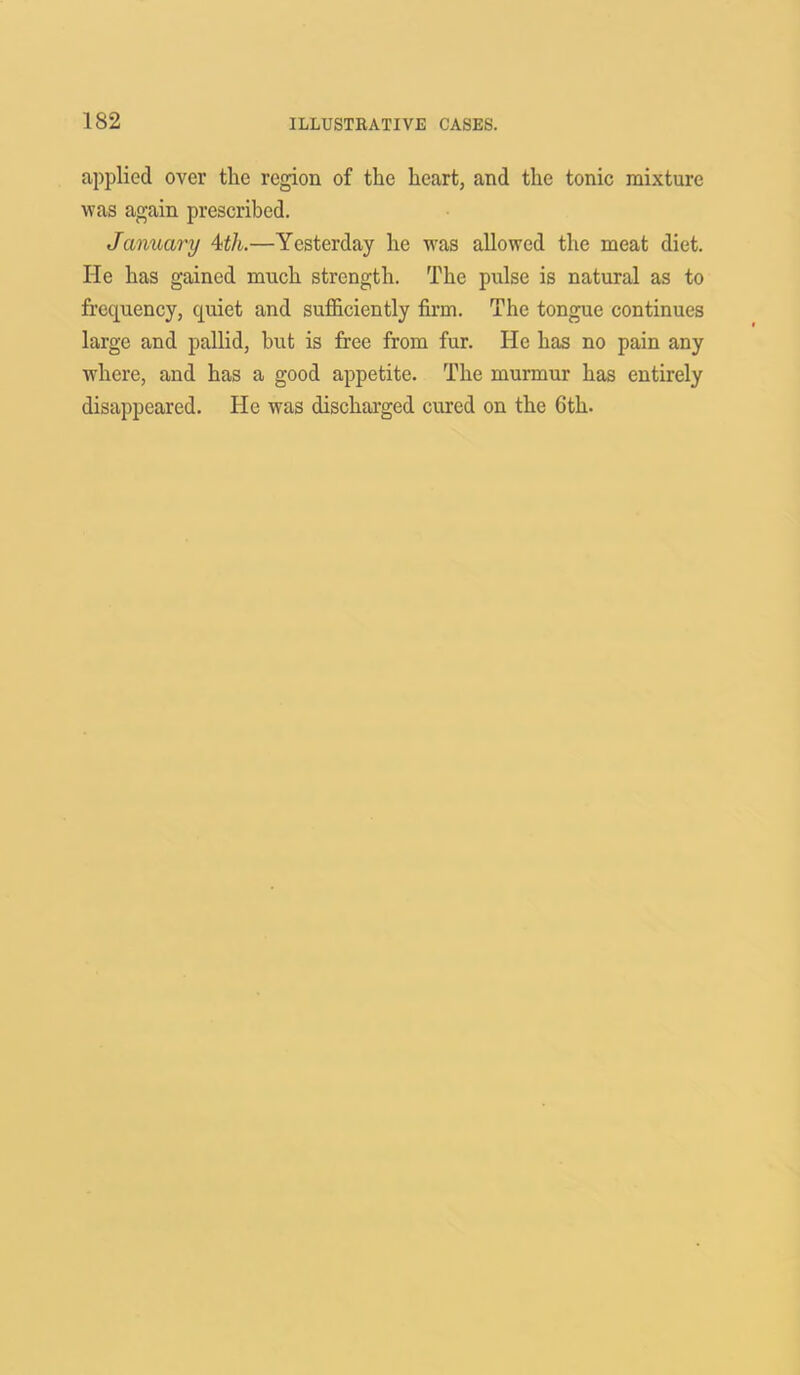 applied over the region of the heart, and the tonic mixture was again prescribed. January 4th.—Yesterday he was allowed the meat diet. He has gained much strength. The pulse is natural as to frequency, quiet and sufficiently firm. The tongue continues large and pallid, but is free from fur. He has no pain any where, and has a good appetite. The murmur has entirely disappeared. He was discharged cured on the Gth.