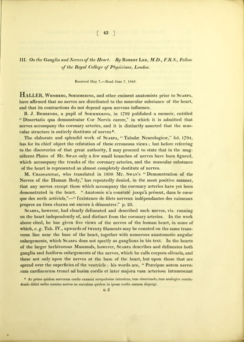 [ « ] III. On the Ganglia and Nerves of the Heart. By Robert Lee, M.D., F.R.S., Fellow of the Royal College of Physicians, London. Received May 7,—Read June 7, 1848. Haller, Wrisberg, Soemmering, and other eminent anatomists prior to Scarpa, have affirmed that no nerves are distributed to the muscular substance of the heart, and that its contractions do not depend upon nervous influence. B. J. Behrends, a pupil of Soemmering, in 1792 published a memoir, entitled “ Dissertatio qua demonstratur Cor Nervis carere,” in which it is admitted that nerves accompany the coronary arteries, and it is distinctly asserted that the mus- cular structure is entirely destitute of nerves*. The elaborate and splendid work of Scarpa, “ Tabulae Neurologies,” fol. 1794, has for its chief object the refutation of these erroneous views ; but before referring to the discoveries of that great authority, I may proceed to state that in the mag- nificent Plates of Mr. Swan only a few small branches of nerves have been figured, which accompany the trunks of the coronary arteries, and the muscular substance of the heart is represented as almost completely destitute of nerves. M. Chassaignac, who translated in 1838 Mr. Swan’s “Demonstration of the Nerves of the Human Body,” has repeatedly denied, in the most positive manner, that any nerves except those which accompany the coronary arteries have yet been demonstrated in the heart. “ Anatomie n’a constat^ jusqu’a present, dans le cceur que des nerfs arteriels,”—•“ I’existence de filets nerveux independantes des vaisseaux propres au tissu charnu est encore a demontrer.” p. 23. Scarpa, however, had clearly delineated and described such nerves, viz. running on the heart independently of, and distinct from the coronary arteries. In the work above cited, he has given five views of the nerves of the human heart, in some of which, e. g. Tab. IV., upwards of twenty filaments may be counted on the same trans- verse line near the base of the heart, together with numerous anastomotic angular enlargements, which Scarpa does not specify as ganglions in his text. In the hearts of the larger herbivorous Mammals, however, Scarpa describes and delineates both ganglia and fusiform enlargements of the nerves, which he calls corpora olivaria, and these not only upon the nerves at the base of the heart, but upon those that are spread over the superficies of the ventricle : his words are, “ Prsecipue autem nervo- rum cardiacorum trunci ad basim cordis et inter majora vasa arteriosa intumescant * Ac primo quidem nervorum cordis examini scrupulosius intendens, turn observando, turn analogice conclu- dendo didici nullos omnino nervos ne surculum quidem in ipsam cordis camera dispergi. G 2 V