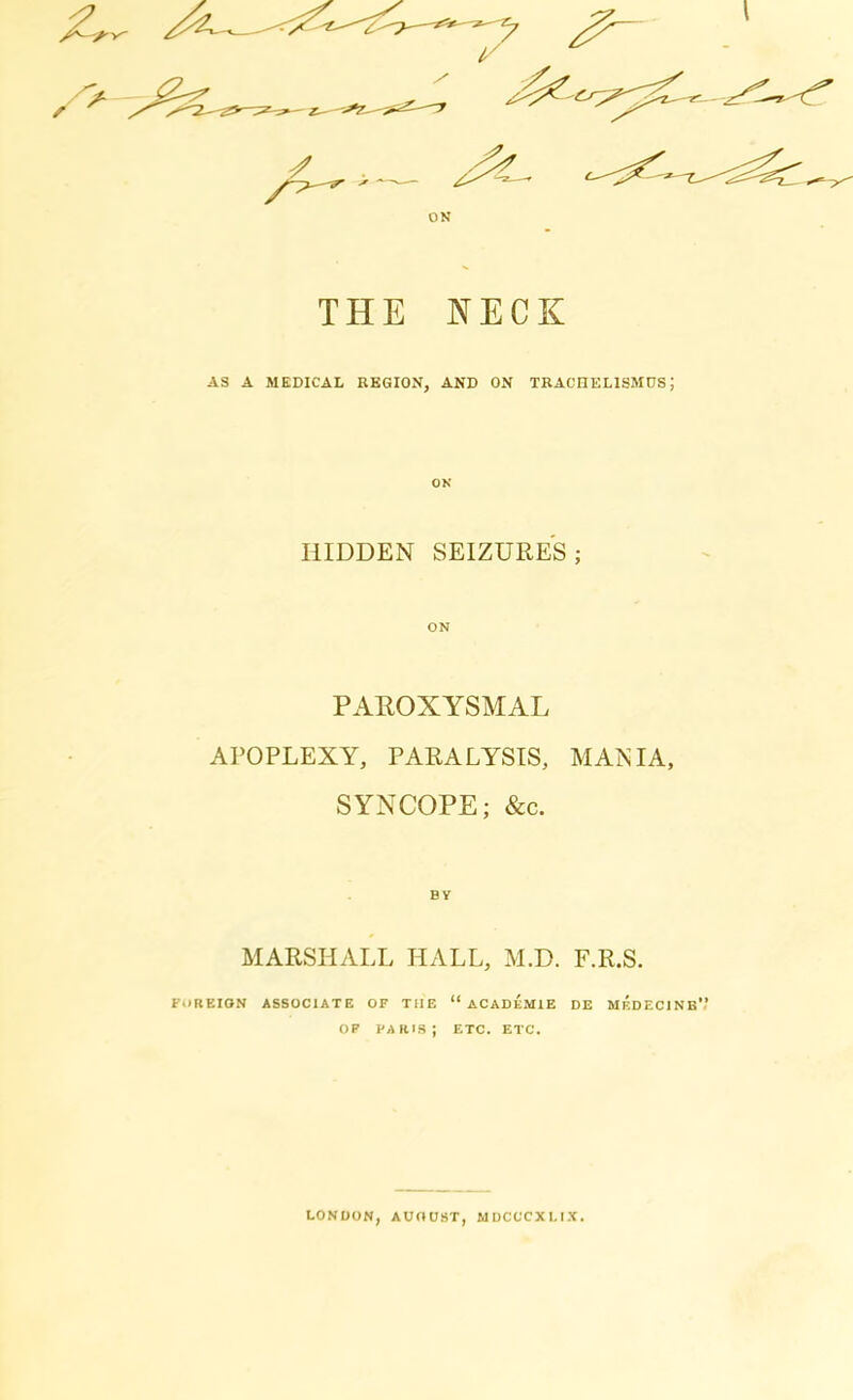 THE NECK AS A MEDICAL REGION, AND ON TRACHELISMOS5 ON HIDDEN SEIZURES; ON PAROXYSMAL APOPLEXY, PARALYSIS, MANIA, SYNCOPE; &c. BY MARSHALL HALL, M.D. F.R.S. FOREIGN ASSOCIATE OF TilE “ ACADEMIE DE MEDECINE' OF PARIS; ETC. ETC. LONDON, AUGUST, MDCCCXLIX.