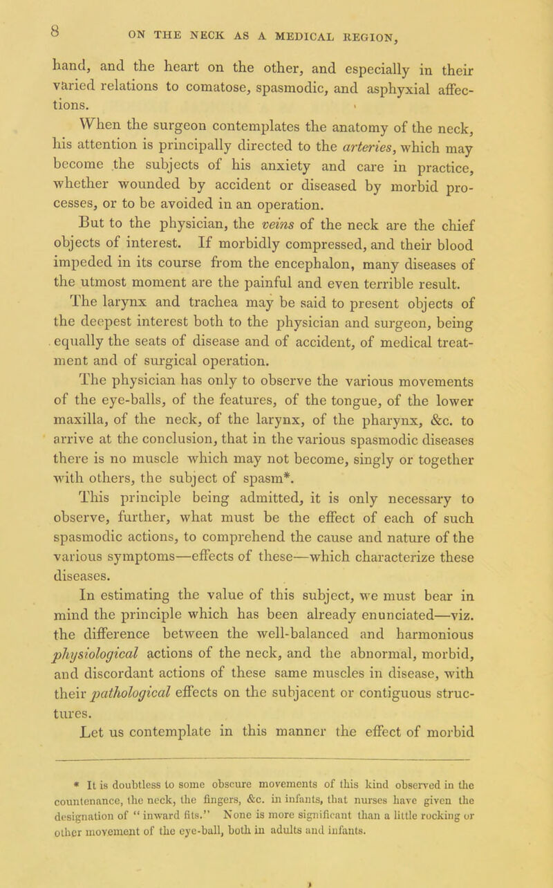 hand, and the heart on the other, and especially in their varied relations to comatose, spasmodic, and asphyxial affec- tions. When the surgeon contemplates the anatomy of the neck, his attention is principally directed to the arteries, which may become the subjects of his anxiety and care in practice, whether wounded by accident or diseased by morbid pro- cesses, or to be avoided in an operation. But to the physician, the veins of the neck are the chief objects of interest. If morbidly compressed, and their blood impeded in its course from the encephalon, many diseases of the utmost moment are the painful and even terrible result. The larynx and trachea may be said to present objects of the deepest interest both to the physician and surgeon, being . equally the seats of disease and of accident, of medical treat- ment and of surgical operation. The physician has only to observe the various movements of the eye-balls, of the features, of the tongue, of the lower maxilla, of the neck, of the larynx, of the pharynx, &c. to arrive at the conclusion, that in the various spasmodic diseases there is no muscle which may not become, singly or together with others, the subject of spasm*. This principle being admitted, it is only necessary to observe, further, what must be the effect of each of such spasmodic actions, to comprehend the cause and nature of the various symptoms—effects of these—which characterize these diseases. In estimating the value of this subject, we must bear in mind the principle which has been already enunciated—viz. the difference between the well-balanced and harmonious physiological actions of the neck, and the abnormal, morbid, and discordant actions of these same muscles in disease, with their pathological effects on the subjacent or contiguous struc- tures. Let us contemplate in this manner the effect of morbid * It is doubtless to some obscure movements of this kind observed in the countenance, llie neck, the fingers, &c. in infants, that nurses have given the designation of “ inward fits.’’ None is more significant than a little rocking or other movement of the eye-ball, both in adults and infants. i