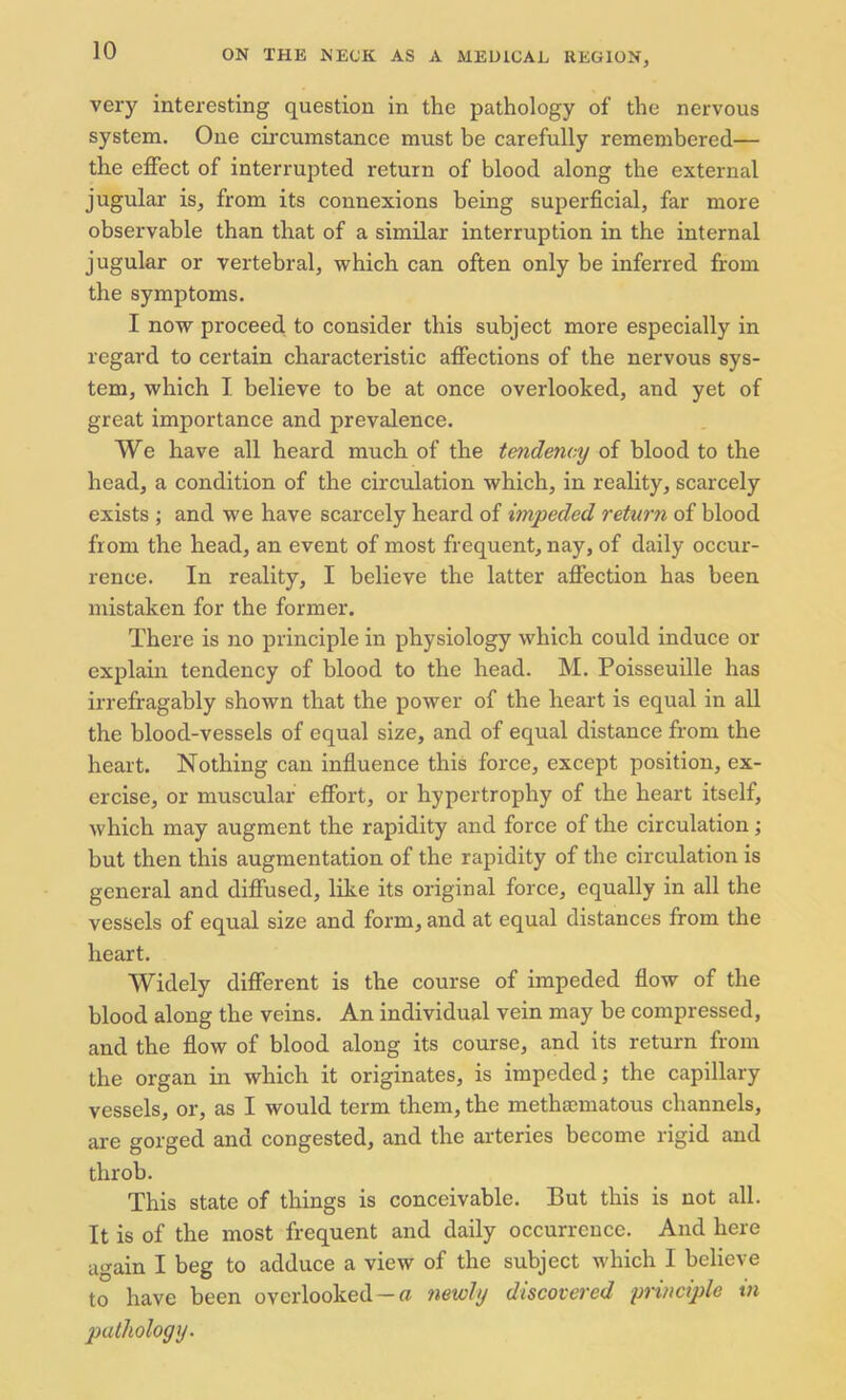 very interesting question in the pathology of the nervous system. One circumstance must be carefully remembered— the effect of interrupted return of blood along the external jugular is, from its connexions being superficial, far more observable than that of a similar interruption in the internal jugular or vertebral, which can often only be inferred from the symptoms. I now proceed to consider this subject more especially in regard to certain characteristic affections of the nervous sys- tem, which I believe to be at once overlooked, and yet of great importance and prevalence. We have all heard much of the tendency of blood to the head, a condition of the circulation which, in reality, scarcely exists ; and we have scarcely heard of impeded return of blood from the head, an event of most frequent, nay, of daily occur- rence. In reality, I believe the latter affection has been mistaken for the former. There is no principle in physiology which could induce or explain tendency of blood to the head. M. Poisseuille has irrefragably shown that the power of the heart is equal in all the blood-vessels of equal size, and of equal distance from the heart. Nothing can influence this force, except position, ex- ercise, or muscular effort, or hypertrophy of the heart itself, which may augment the rapidity and force of the circulation; but then this augmentation of the rapidity of the circulation is general and diffused, like its original force, equally in all the vessels of equal size and form, and at equal distances from the heart. Widely different is the course of impeded flow of the blood along the veins. An individual vein may be compressed, and the flow of blood along its course, and its return from the organ in which it originates, is impeded; the capillary vessels, or, as I would term them, the methsematous channels, are gorged and congested, and the arteries become rigid and throb. This state of things is conceivable. But this is not all. It is of the most frequent and daily occurrence. And here again I beg to adduce a view of the subject which I believe to have been overlooked - a newly discovered principle in pathology.