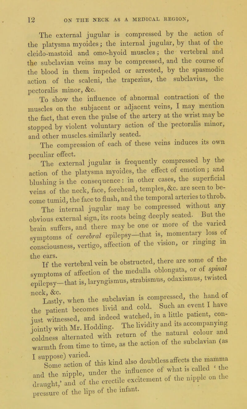 The external jugular is compressed by the action of the platysma myoides; the internal jugular, by that of the cleido-mastoid and omo-hyoid muscles; the vertebral and the subclavian veins may be compressed, and the course of the blood in them impeded or arrested, by the spasmodic action of the scaleni, the trapezius, the subclavius, the pectoralis minor, &c. To show the influence of abnormal contraction of the muscles on the subjacent or adjacent veins, I may mention the fact, that even the pulse of the artery at the wrist may be stopped by violent voluntary action of the pectoralis minor, and other muscles, similarly seated. The compression of each of these veins induces its own peculiar effect. The external jugular is frequently compressed by the action of the platysma myoides, the effect of emotion; and blushing is the consequence: in other cases, the superficial veins of the neck, face, forehead, temples, &c. are seen to be- come tumid, the face to flush, and the temporal arteries to throb. The internal jugular may be compressed without any obvious external sign, its roots being deeply seated. But the brain suffers, and there may be one or more of the varied symptoms of cerebral epilepsy-that is, momentary loss of consciousness, vertigo, affection of the vision, or ringing m the ears. , r .1 If the vertebral vein be obstructed, there are some of the symptoms of affection of the medulla oblongata, or of spinal epilepsy—that is, laryngismus, strabismus, odaxismus, twisted ^CC Lastly, when the subclavian is compressed, the hand of the patient becomes livid and cold. Such an event I have just witnessed, and indeed watched, m a little patient, con- ointly with Mr. Hodding. The lividity and its accompanying coldness alternated with return of the natural colour and warmth from time to time, as the action of the subclavian (as 1 lomee)act”n of this kind also doubtless affects the mamma dtu^^’of l evecUle element of the nipple on the pressure of the lips of the infant.