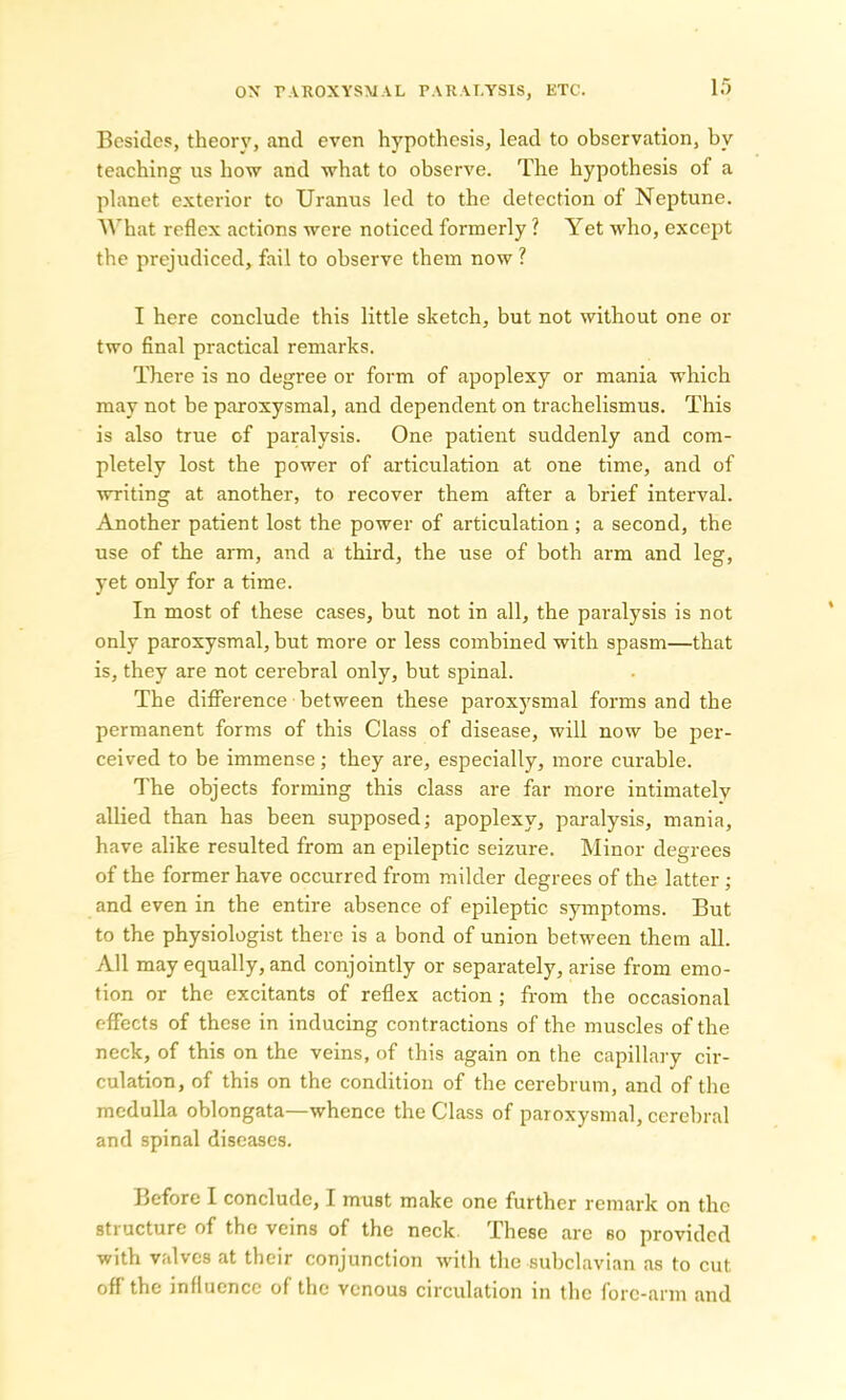 Besides, theory, and even hypothesis, lead to observation, by teaching us how and what to observe. The hypothesis of a planet exterior to Uranus led to the detection of Neptune. What reflex actions were noticed formerly ? Yet who, except the prejudiced, fail to observe them now ? I here conclude this little sketch, but not without one or two final practical remarks. There is no degree or form of apoplexy or mania which may not be paroxysmal, and dependent on trachelismus. This is also true of paralysis. One patient suddenly and com- pletely lost the power of articulation at one time, and of writing at another, to recover them after a brief interval. Another patient lost the power of articulation ; a second, the use of the arm, and a third, the use of both arm and leg, yet only for a time. In most of these cases, but not in all, the paralysis is not only paroxysmal, but more or less combined with spasm—that is, they are not cerebral only, but spinal. The difference between these paroxysmal forms and the permanent forms of this Class of disease, will now be per- ceived to be immense; they are, especially, more curable. The objects forming this class are far more intimately allied than has been supposed; apoplexy, paralysis, mania, have alike resulted from an epileptic seizure. Minor degrees of the former have occurred from milder degrees of the latter ; and even in the entire absence of epileptic symptoms. But to the physiologist there is a bond of union between them all. All may equally, and conjointly or separately, arise from emo- tion or the excitants of reflex action ; from the occasional effects of these in inducing contractions of the muscles of the neck, of this on the veins, of this again on the capillary cir- culation, of this on the condition of the cerebrum, and of the medulla oblongata—whence the Class of paroxysmal, cerebral and spinal diseases. Before I conclude, I must make one further remark on the structure of the veins of the neck. These are so provided with valves at their conjunction with the subclavian as to cut off the influence of the venous circulation in the fore-arm and