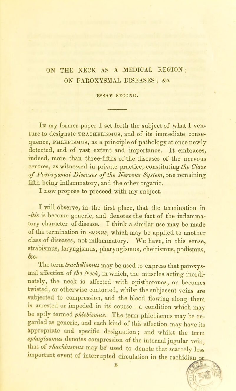 ON PAROXYSMAL DISEASES ; &c. ESSAY SECOND. In my former paper I set forth the subject of what I ven- ture to designate trachelismtjs, and of its immediate conse- quence, phlebismus, as a principle of pathology at once newly detected, and of vast extent and importance. It embraces, indeed, more than three-fifths of the diseases of the nervous centres, as witnessed in private practice, constituting the Class of Paroxysmal Diseases of the Nervous System, one remaining fifth being inflammatory, and the other organic. I now propose to proceed with my subject. I will observe, in the first place, that the termination in -itis is become generic, and denotes the fact of the inflamma- tory character of disease. I think a similar use may be made of the termination in -ismus, which may be applied to another class of diseases, not inflammatory. We have, in this sense, strabismus, laryngismus, pharyngismus, cheirismus, podismus, &c. The term trachdismus may be used to express that paroxys- mal affection of the Neck, in which, the muscles acting inordi- nately, the neck is affected with opisthotonos, or becomes twisted, or otherwise contorted, whilst the subjacent veins are subjected to compression, and the blood flowing along them is arrested or impeded in its course—a condition which may be aptly termed phlebismus. The term phlebismus may be re- garded as generic, and each kind of this affection may have its appropriate and specific designation; and whilst the term sphayiasmus denotes compression of the internal jugular vein, that of rhachiasmus may be used to denote that scarcely less important event of interrupted circulation in the rachidian or